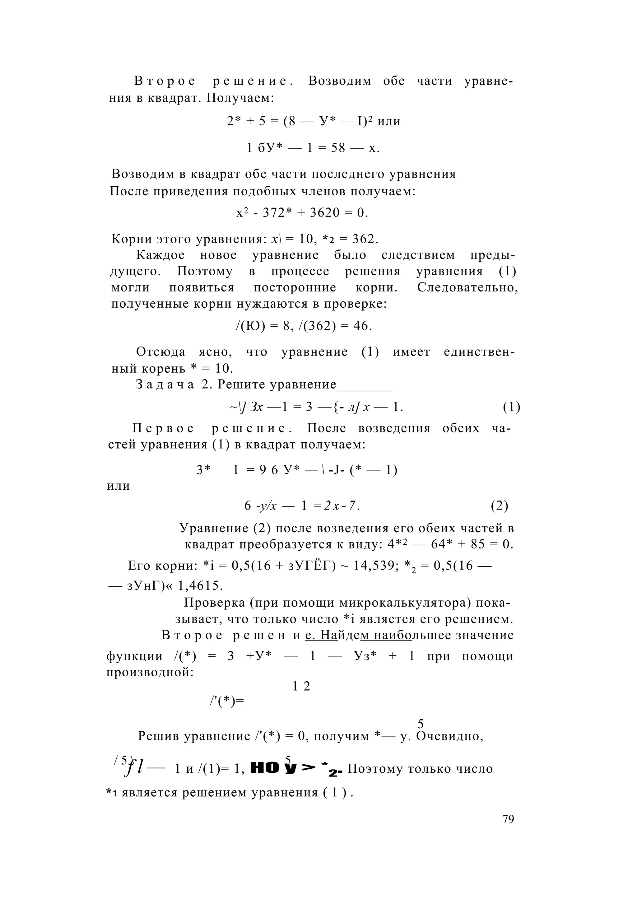В т о р о е р е ш е н и е . Возводим обе части уравне­
ния в квадрат. Получаем:
2* + 5 = (8 — У* — I)2 или
1 бУ* — 1 = 58 — х.
Возводим в квадрат обе части последнего уравнения
После приведения подобных членов получаем:
х2 - 372* + 3620 = 0.
Корни этого уравнения: х = 10, *2 = 362.
Каждое новое уравнение было следствием преды­
дущего. Поэтому в процессе решения уравнения (1)
могли появиться посторонние корни. Следовательно,
полученные корни нуждаются в проверке:
/(Ю) = 8, /(362) = 46.
Отсюда ясно, что уравнение (1) имеет единствен­
ный корень * = 10.
З а д а ч а 2. Решите уравнение________
~] Зх —1 = 3 —{- л] х — 1. (1)
П е р в о е р е ш е н и е . После возведения обеих ча­
стей уравнения (1) в квадрат получаем:
3* 1 = 9 6 У* —  -J- (* — 1)
или
6 -у/х — 1 = 2 х - 7 . (2)
Уравнение (2) после возведения его обеих частей в
квадрат преобразуется к виду: 4*2 — 64* + 85 = 0.
Его корни: *i = 0,5(16 + зУГЁГ) ~ 14,539; *2 = 0,5(16 —
— зУнГ)« 1,4615.
Проверка (при помощи микрокалькулятора) пока­
зывает, что только число *i является его решением.
В т о р о е р е ш е н и е. Найдем наибольшее значение
функции /(*) = 3 +У* — 1 — Уз* + 1 при помощи
производной:
1 2
/'(*)=
5
Решив уравнение /'(*) = 0, получим *— у. Очевидно,
/ 5  5
f l — 1 и /(1)= 1, НО у > *2. Поэтому только число
*1 является решением уравнения ( 1 ) .
79
 