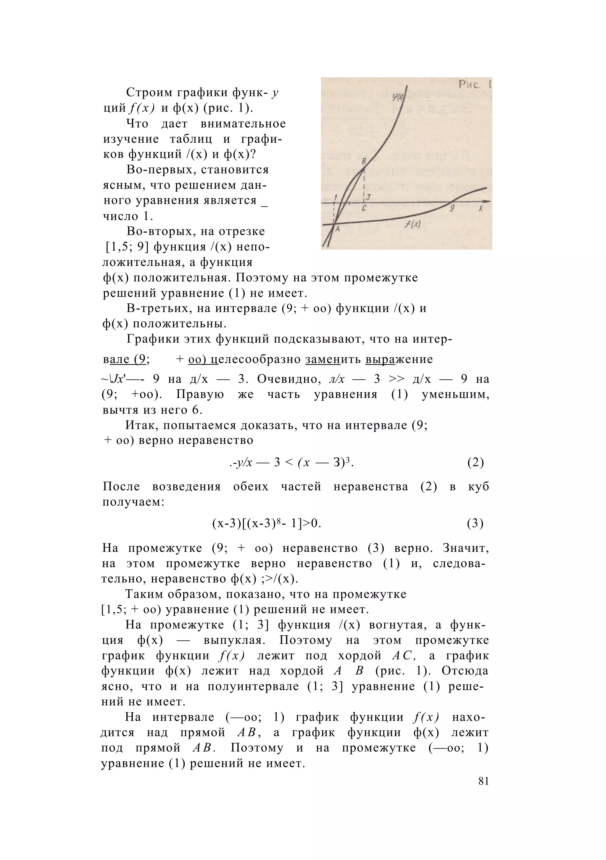 Строим графики функ- у
ций f ( x ) и ф(х) (рис. 1).
Что дает внимательное
изучение таблиц и графи­
ков функций /(х) и ф(х)?
Во-первых, становится
ясным, что решением дан­
ного уравнения является _
число 1.
Во-вторых, на отрезке
[1,5; 9] функция /(х) непо­
ложительная, а функция
ф(х) положительная. Поэтому на этом промежутке
решений уравнение (1) не имеет.
В-третьих, на интервале (9; + оо) функции /(х) и
ф(х) положительны.
Графики этих функций подсказывают, что на интер-
вале (9; + оо) целесообразно заменить выражение
~Jх'—- 9 на д/х — 3. Очевидно, л/х — 3 >> д/х — 9 на
(9; +оо). Правую же часть уравнения (1) уменьшим,
вычтя из него 6.
Итак, попытаемся доказать, что на интервале (9;
+ оо) верно неравенство
.-у/х — 3 < ( х — З)3. (2)
После возведения обеих частей неравенства (2) в куб
получаем:
(х-3)[(х-3)8- 1]>0. (3)
На промежутке (9; + оо) неравенство (3) верно. Значит,
на этом промежутке верно неравенство (1) и, следова­
тельно, неравенство ф(х) ;>/(х).
Таким образом, показано, что на промежутке
[1,5; + оо) уравнение (1) решений не имеет.
На промежутке (1; 3] функция /(х) вогнутая, а функ­
ция ф(х) — выпуклая. Поэтому на этом промежутке
график функции f ( x ) лежит под хордой А С , а график
функции ф(х) лежит над хордой А В (рис. 1). Отсюда
ясно, что и на полуинтервале (1; 3] уравнение (1) реше­
ний не имеет.
На интервале (—оо; 1) график функции f ( x ) нахо­
дится над прямой А В , а график функции ф(х) лежит
под прямой А В . Поэтому и на промежутке (—оо; 1)
уравнение (1) решений не имеет.
81
 