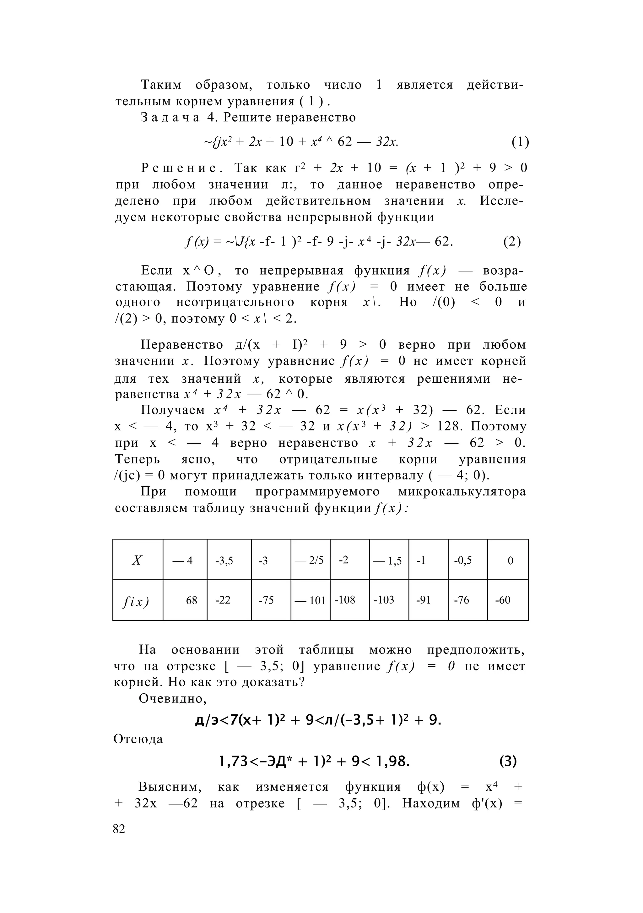 Таким образом, только число 1 является действи­
тельным корнем уравнения ( 1 ) .
З а д а ч а 4. Решите неравенство
~{jx2 + 2х + 10 + х4 ^ 62 — 32х. (1)
Р е ш е н и е . Так как г2 + 2х + 10 = (х + 1 )2 + 9 > 0
при любом значении л:, то данное неравенство опре­
делено при любом действительном значении х. Иссле­
дуем некоторые свойства непрерывной функции
f (х) = ~J{x -f- 1 )2 -f- 9 -j- х 4 -j- 32х— 62. (2)
Если х ^ О , то непрерывная функция f ( x ) — возра­
стающая. Поэтому уравнение f ( x ) = 0 имеет не больше
одного неотрицательного корня х  . Но /(0) < 0 и
/(2) > 0, поэтому 0 < х  < 2.
Неравенство д/(х + I)2 + 9 > 0 верно при любом
значении х . Поэтому уравнение f ( x ) = 0 не имеет корней
для тех значений х , которые являются решениями не­
равенства х 4 + 3 2 х — 62 ^ 0.
Получаем х 4 + 3 2 х — 62 = х ( х 3 + 32) — 62. Если
х < — 4, то х3 + 32 < — 32 и х ( х 3 + 3 2 ) > 128. Поэтому
при х < — 4 верно неравенство х + 3 2 х — 62 > 0.
Теперь ясно, что отрицательные корни уравнения
/(jc) = 0 могут принадлежать только интервалу ( — 4; 0).
При помощи программируемого микрокалькулятора
составляем таблицу значений функции f ( x ) :
X — 4 -3,5 -3 — 2/5 -2 — 1,5 -1 -0,5 0
f i x ) 68 -22 -75 — 101 -108 -103 -91 -76 -60
На основании этой таблицы можно предположить,
что на отрезке [ — 3,5; 0] уравнение f ( x ) = 0 не имеет
корней. Но как это доказать?
Очевидно,
д/э<7(х+ 1)2 + 9<л/(-3,5+ 1)2 + 9.
Отсюда
1,73<-ЭД* + 1)2 + 9< 1,98. (3)
Выясним, как изменяется функция ф(х) = х4 +
+ 32х —62 на отрезке [ — 3,5; 0]. Находим ф'(х) =
82
 
