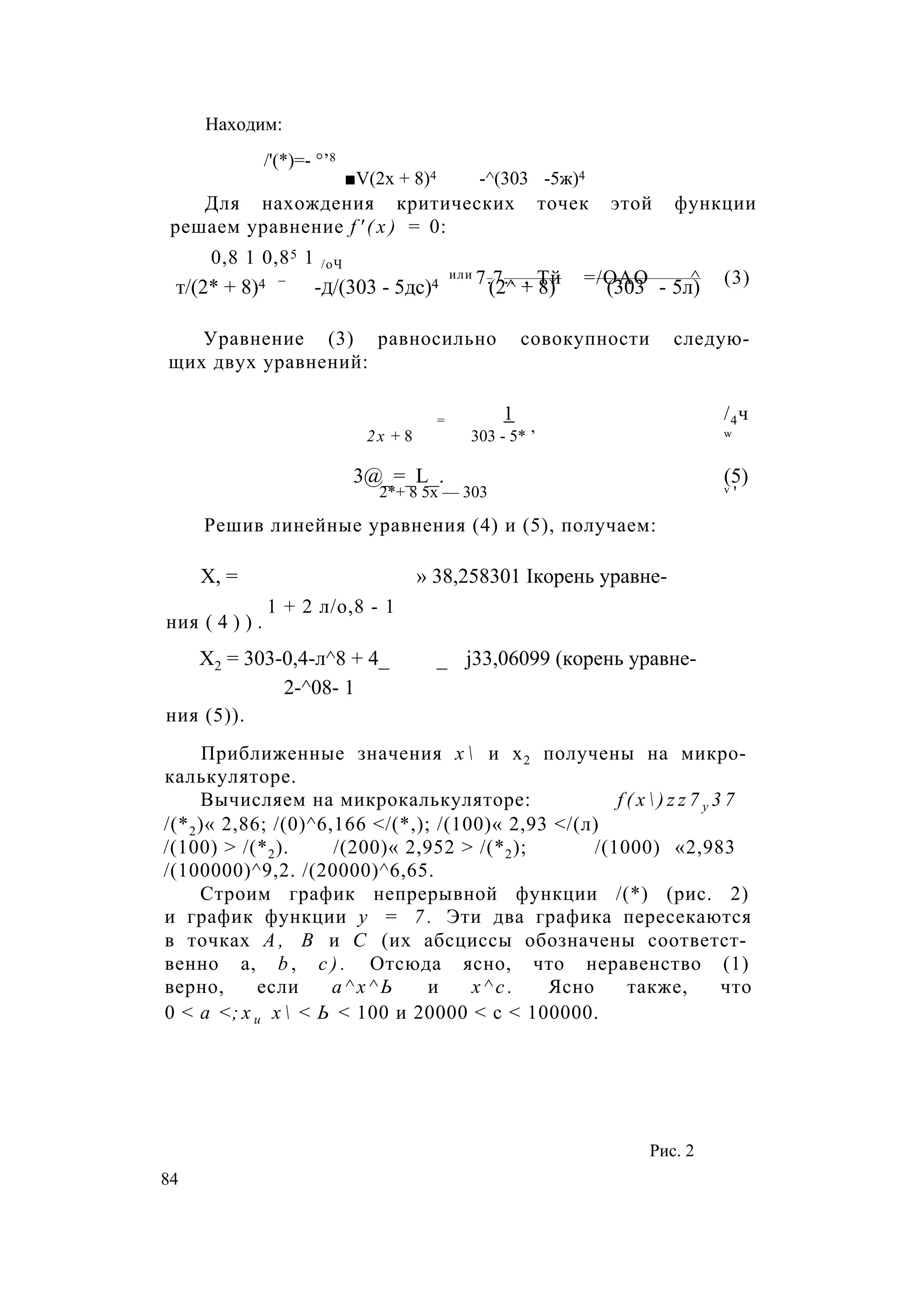 Находим:
/'(*)=- °’8
■V(2х + 8)4 -^(303 -5ж)4
Для нахождения критических точек этой функции
решаем уравнение f ' ( x ) = 0:
0,8 1 0,85 1 /оЧ
_ или 7.7.. , Тй =/ОАО ^ (3)т/(2* + 8)4 -д/(303 - 5дс)4 (2^ + 8) (303 - 5л)
Уравнение (3) равносильно совокупности следую­
щих двух уравнений:
= 1 /4ч
2х + 8 303 - 5* ’ w
3@_=_L_. (5)
2*+ 8 5х — 303 v '
Решив линейные уравнения (4) и (5), получаем:
X, = » 38,258301 Iкорень уравне-
1 + 2 л/о,8 - 1
ния ( 4 ) ) .
Х2 = 303-0,4-л^8 + 4_ _ j33,06099 (корень уравне-
2-^08- 1
ния (5)).
Приближенные значения х  и х2 получены на микро­
калькуляторе.
Вычисляем на микрокалькуляторе: f ( x  ) z z 7 y 3 7
/(*2)« 2,86; /(0)^6,166 </(*,); /(100)« 2,93 </(л)
/(100) > /(*2). /(200)« 2,952 > /(*2); /(1000) «2,983
/(100000)^9,2. /(20000)^6,65.
Строим график непрерывной функции /(*) (рис. 2)
и график функции у = 7 . Эти два графика пересекаются
в точках А , В и С (их абсциссы обозначены соответст­
венно а, b , с ) . Отсюда ясно, что неравенство (1)
верно, если а ^ х ^ Ь и х ^ с . Ясно также, что
0 < а <; х и х  < Ь < 100 и 20000 < с < 100000.
Рис. 2
84
 