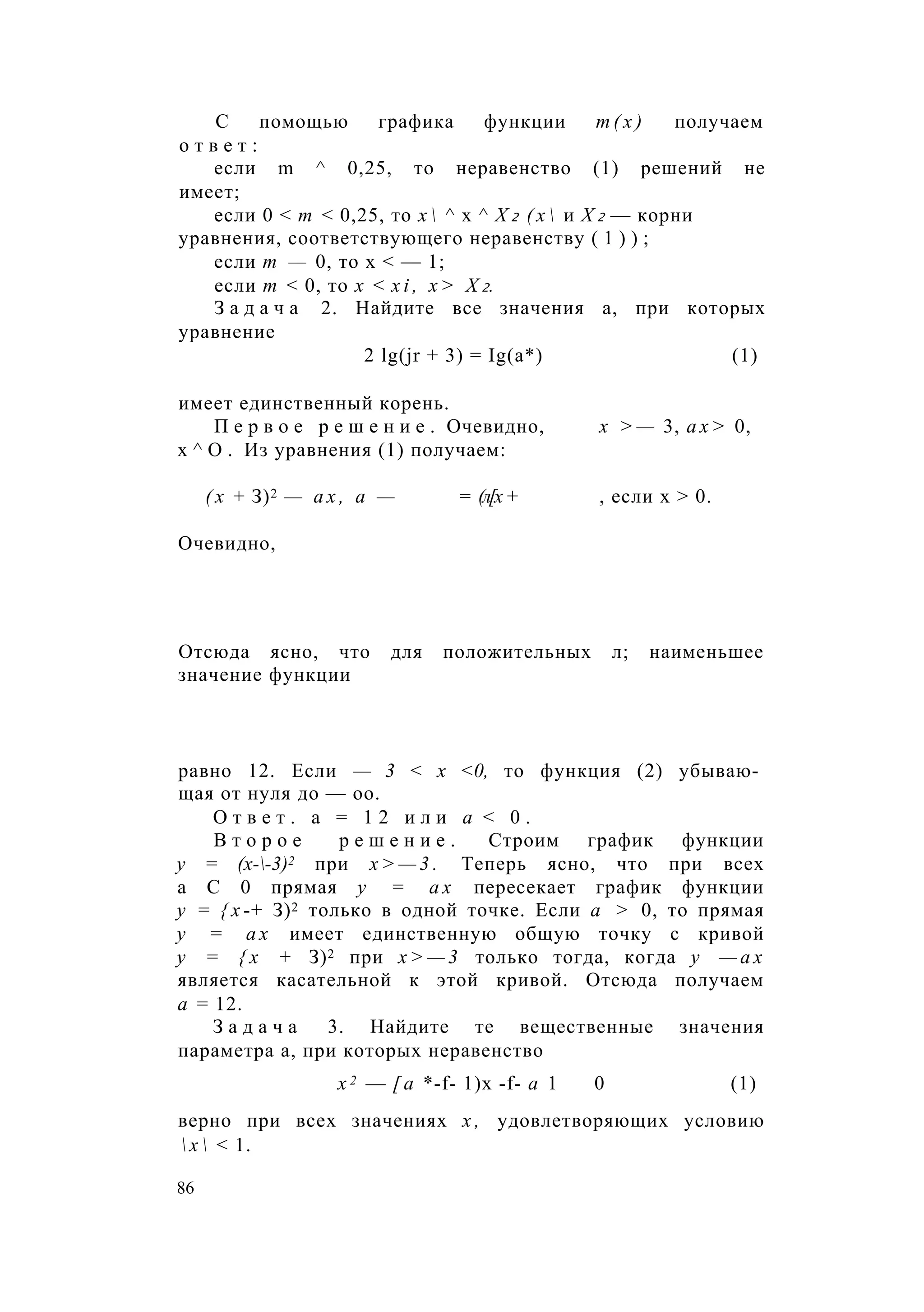 С помощью графика функции т ( х ) получаем
о т в е т :
если m ^ 0,25, то неравенство (1) решений не
имеет;
если 0 < т < 0,25, то х  ^ х ^ Х 2 ( х  и Х 2 — корни
уравнения, соответствующего неравенству ( 1 ) ) ;
если т — 0, то х < — 1;
если т < 0, то х < x i , х > Х 2.
З а д а ч а 2. Найдите все значения а, при которых
уравнение
2 lg(jr + 3) = Ig(a*) (1)
имеет единственный корень.
П е р в о е р е ш е н и е . Очевидно, х > — 3, а х > 0,
х ^ О . Из уравнения (1) получаем:
( х + З)2 — а х , а — = (л[х + , если х > 0.
Очевидно,
Отсюда ясно, что для положительных л; наименьшее
значение функции
равно 12. Если — 3 < х <0, то функция (2) убываю­
щая от нуля до — оо.
О т в е т . а = 1 2 и л и а < 0 .
В т о р о е р е ш е н и е . Строим график функции
у = (х--3)2 при х > — 3 . Теперь ясно, что при всех
а С 0 прямая у = а х пересекает график функции
у = { х -+ З)2 только в одной точке. Если а > 0, то прямая
у = а х имеет единственную общую точку с кривой
у = { х + З)2 при х > — 3 только тогда, когда у — а х
является касательной к этой кривой. Отсюда получаем
а = 12.
З а д а ч а 3. Найдите те вещественные значения
параметра а, при которых неравенство
х 2 — [ a *-f- 1)х -f- а 1 0 (1)
верно при всех значениях х , удовлетворяющих условию
 х  < 1.
86
 