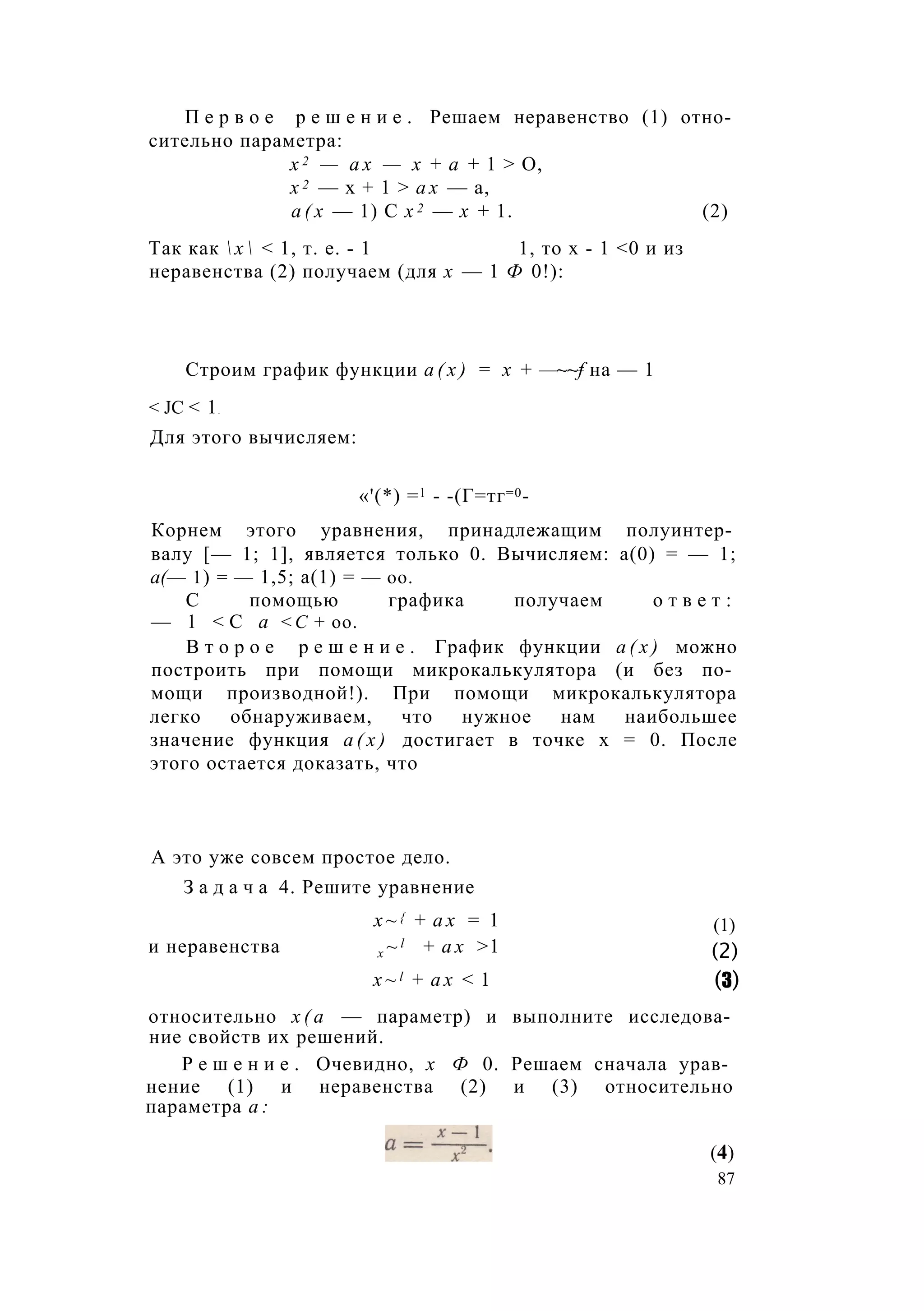 П е р в о е р е ш е н и е . Решаем неравенство (1) отно­
сительно параметра:
х 2 — а х — х + а + 1 > О,
х 2 — х + 1 > а х — а,
а ( х — 1) С х 2 — х + 1. (2)
Так как  х  < 1, т. е. - 1 1, то х - 1 <0 и из
неравенства (2) получаем (для х — 1 Ф 0!):
Строим график функции а ( х ) = х + —~~f на — 1
< JC < 1.
Для этого вычисляем:
Корнем этого уравнения, принадлежащим полуинтер­
валу [— 1; 1], является только 0. Вычисляем: а(0) = — 1;
а(— 1) = — 1,5; а(1) = — оо.
С помощью графика получаем о т в е т :
— 1 < С а <С + оо.
В т о р о е р е ш е н и е . График функции а ( х ) можно
построить при помощи микрокалькулятора (и без по­
мощи производной!). При помощи микрокалькулятора
легко обнаруживаем, что нужное нам наибольшее
значение функция а ( х ) достигает в точке х = 0. После
этого остается доказать, что
относительно х ( а — параметр) и выполните исследова­
ние свойств их решений.
Р е ш е н и е . Очевидно, х Ф 0. Решаем сначала урав­
нение (1) и неравенства (2) и (3) относительно
параметра а :
«'(*) =1 - -(Г=тг=0-
А это уже совсем простое дело.
З а д а ч а 4. Решите уравнение
х ~ { + а х = 1
и неравенства x ~ l + а х >1
x ~ l + а х < 1
(1)
(2)
(3)
(4)
87
 
