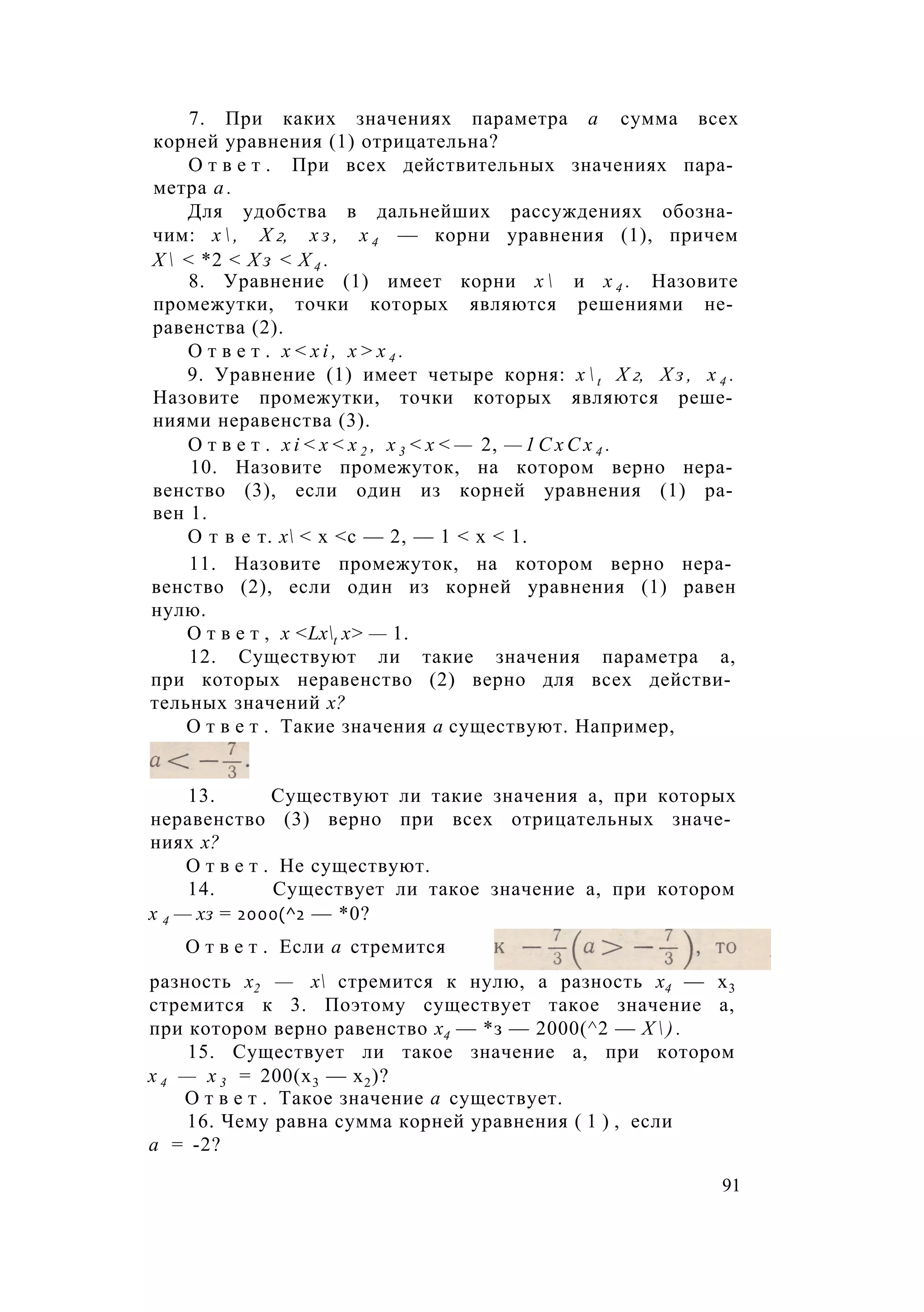 7. При каких значениях параметра а сумма всех
корней уравнения (1) отрицательна?
О т в е т . При всех действительных значениях пара­
метра а .
Для удобства в дальнейших рассуждениях обозна­
чим: х  , Х 2, х з , х 4 — корни уравнения (1), причем
Х  < *2 < Х з < Х 4 .
8. Уравнение (1) имеет корни х  и х 4 . Назовите
промежутки, точки которых являются решениями не­
равенства (2).
О т в е т . x < x i , х > х 4 .
9. Уравнение (1) имеет четыре корня: x  t Х 2, Х з , х 4 .
Назовите промежутки, точки которых являются реше­
ниями неравенства (3).
О т в е т . x i < x < x 2 , х 3 < х < — 2, — 1 С х С х 4 .
10. Назовите промежуток, на котором верно нера­
венство (3), если один из корней уравнения (1) ра­
вен 1.
О т в е т. х < х <с — 2, — 1 < х < 1.
11. Назовите промежуток, на котором верно нера­
венство (2), если один из корней уравнения (1) равен
нулю.
О т в е т , х <Lxt х> — 1.
12. Существуют ли такие значения параметра а,
при которых неравенство (2) верно для всех действи­
тельных значений х?
О т в е т . Такие значения а существуют. Например,
13. Существуют ли такие значения а, при которых
неравенство (3) верно при всех отрицательных значе­
ниях х?
О т в е т . Не существуют.
14. Существует ли такое значение а, при котором
х 4 — хз = 2000(^2 — *0?
разность х2 — х стремится к нулю, а разность х4 — х3
стремится к 3. Поэтому существует такое значение а,
при котором верно равенство х4 — *з — 2000(^2 — Х  ) .
15. Существует ли такое значение а, при котором
х 4 — х 3 = 200(х3 — х2)?
О т в е т . Такое значение а существует.
16. Чему равна сумма корней уравнения ( 1 ) , если
О т в е т . Если а стремится
а = -2?
91
 