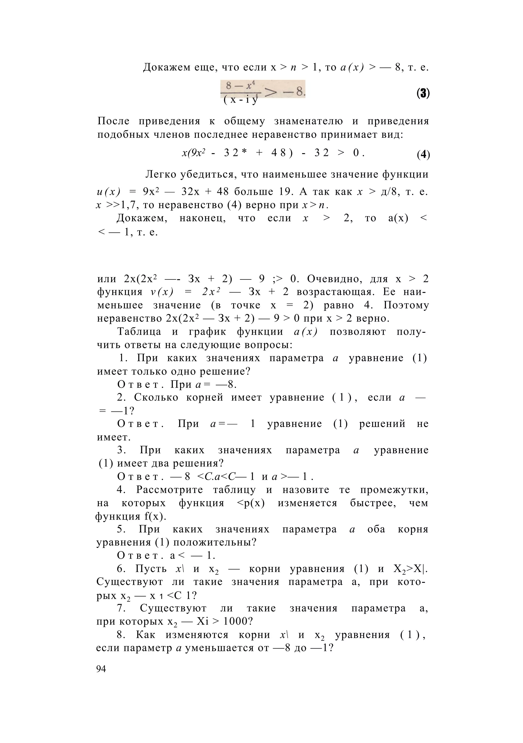 Докажем еще, что если х > п > 1, то а ( х ) > — 8, т. е.
После приведения к общему знаменателю и приведения
подобных членов последнее неравенство принимает вид:
Легко убедиться, что наименьшее значение функции
и ( х ) = 9х2 — 32х + 48 больше 19. А так как х > д/8, т. е.
х >>1,7, то неравенство (4) верно при х > п .
Докажем, наконец, что если х > 2, то а(х) <
< — 1, т. е.
или 2х(2х2 —- Зх + 2) — 9 ;> 0. Очевидно, для х > 2
функция v ( x ) = 2 x 2 — Зх + 2 возрастающая. Ее наи­
меньшее значение (в точке х = 2) равно 4. Поэтому
неравенство 2х(2х2 — Зх + 2) — 9 > 0 при х > 2 верно.
Таблица и график функции а ( х ) позволяют полу­
чить ответы на следующие вопросы:
1. При каких значениях параметра а уравнение (1)
имеет только одно решение?
О т в е т . При а = —8.
2. Сколько корней имеет уравнение ( 1 ) , если а —
= —1?
О т в е т . При а = — 1 уравнение (1) решений не
имеет.
3. При каких значениях параметра а уравнение
(1) имеет два решения?
О т в е т . — 8 <С.а<С— 1 и а >— 1 .
4. Рассмотрите таблицу и назовите те промежутки,
на которых функция <р(х) изменяется быстрее, чем
функция f(x).
5. При каких значениях параметра а оба корня
уравнения (1) положительны?
О т в е т . а < — 1.
6. Пусть х и х2 — корни уравнения (1) и Х2>Х|.
Существуют ли такие значения параметра а, при кото­
рых х2 — х 1 <С 1?
7. Существуют ли такие значения параметра а,
при которых х2 — Xi > 1000?
8. Как изменяются корни х и х2 уравнения ( 1 ) ,
если параметр а уменьшается от —8 до —1?
( x - i y (3)
х(9х2 - 3 2 * + 4 8 ) - 3 2 > 0 . (4)
94
 