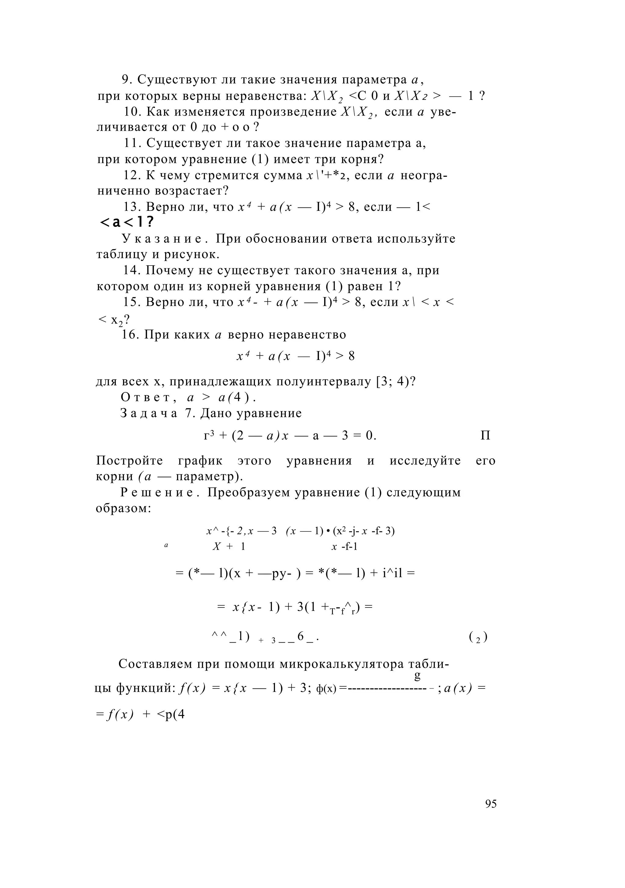 9. Существуют ли такие значения параметра а ,
при которых верны неравенства: Х  Х 2 <С 0 и Х  Х 2 > — 1 ?
10. Как изменяется произведение Х  Х 2 , если а уве­
личивается от 0 до + о о ?
11. Существует ли такое значение параметра а,
при котором уравнение (1) имеет три корня?
12. К чему стремится сумма х  '+*2, если а неогра­
ниченно возрастает?
13. Верно ли, что х 4 + a ( x — I)4 > 8, если — 1<
< а < 1 ?
У к а з а н и е . При обосновании ответа используйте
таблицу и рисунок.
14. Почему не существует такого значения а, при
котором один из корней уравнения (1) равен 1?
15. Верно ли, что х 4 - + а ( х — I)4 > 8, если х  < х <
< х2?
16. При каких а верно неравенство
х 4 + а ( х — I)4 > 8
для всех х, принадлежащих полуинтервалу [3; 4)?
О т в е т , а > а ( 4 ) .
З а д а ч а 7. Дано уравнение
г3 + (2 — а ) х — а — 3 = 0. П
Постройте график этого уравнения и исследуйте его
корни ( а — параметр).
Р е ш е н и е . Преобразуем уравнение (1) следующим
образом:
х^ -{- 2,х — 3 (х — 1) • (х2 -j- х -f- 3)
а X + 1 х -f-1
= (*— l)(x + —ру- ) = *(*— l) + i^il =
= x { x - 1) + 3(1 +T-f^r) =
^ ^ _ l ) + 3 _ _ 6 _ . ( 2 )
Составляем при помощи микрокалькулятора табли-
g
цы функций: f ( x ) = х { х — 1) + 3; ф(х) =------------------ ; а ( х ) =
= f ( x ) + <р(4
95
 