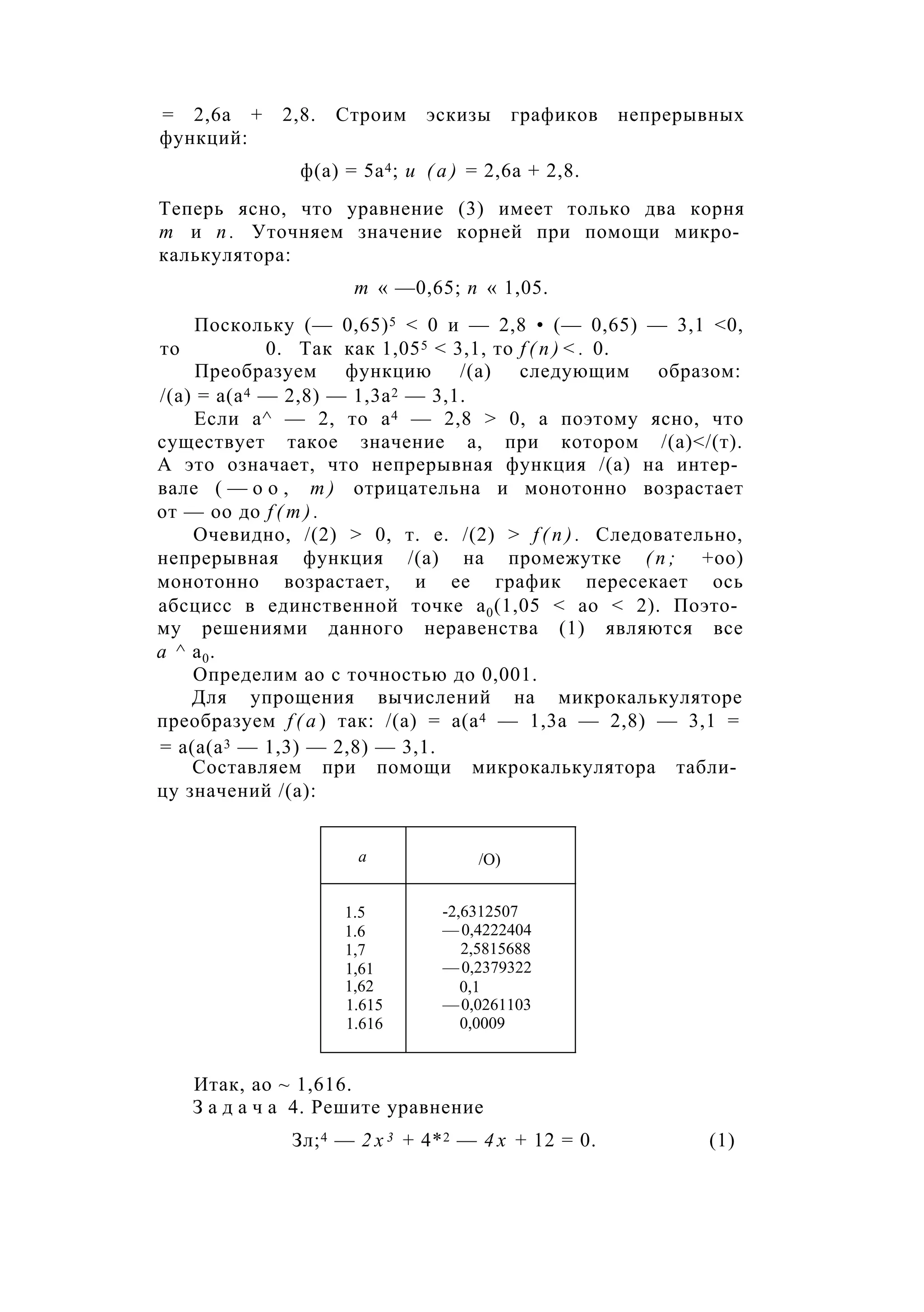 = 2,6а + 2,8. Строим эскизы графиков непрерывных
функций:
ф(а) = 5а4; и ( а ) = 2,6а + 2,8.
Теперь ясно, что уравнение (3) имеет только два корня
т и п . Уточняем значение корней при помощи микро­
калькулятора:
т « —0,65; п « 1,05.
Поскольку (— 0,65)5 < 0 и — 2,8 • (— 0,65) — 3,1 <0,
то 0. Так как 1,055 < 3,1, то f ( n ) < . 0.
Преобразуем функцию /(а) следующим образом:
/(а) = а(а4 — 2,8) — 1,3а2 — 3,1.
Если а^ — 2, то а4 — 2,8 > 0, а поэтому ясно, что
существует такое значение а, при котором /(а)</(т).
А это означает, что непрерывная функция /(а) на интер­
вале ( — о о , т ) отрицательна и монотонно возрастает
от — оо до f ( m ) .
Очевидно, /(2) > 0, т. е. /(2) > f ( n ) . Следовательно,
непрерывная функция /(а) на промежутке ( п ; +оо)
монотонно возрастает, и ее график пересекает ось
абсцисс в единственной точке а0(1,05 < ао < 2). Поэто­
му решениями данного неравенства (1) являются все
а ^ а0.
Определим ао с точностью до 0,001.
Для упрощения вычислений на микрокалькуляторе
преобразуем f ( a ) так: /(а) = а(а4 — 1,3а — 2,8) — 3,1 =
= а(а(а3 — 1,3) — 2,8) — 3,1.
Составляем при помощи микрокалькулятора табли­
цу значений /(а):
а /О)
1.5
1.6
1,7
1,61
1,62
1.615
1.616
-2,6312507
— 0,4222404
2,5815688
— 0,2379322
0,1
—0,0261103
0,0009
Итак, ао ~ 1,616.
З а д а ч а 4. Решите уравнение
Зл;4 — 2 х 3 + 4*2 — 4 х + 12 = 0. (1)
 