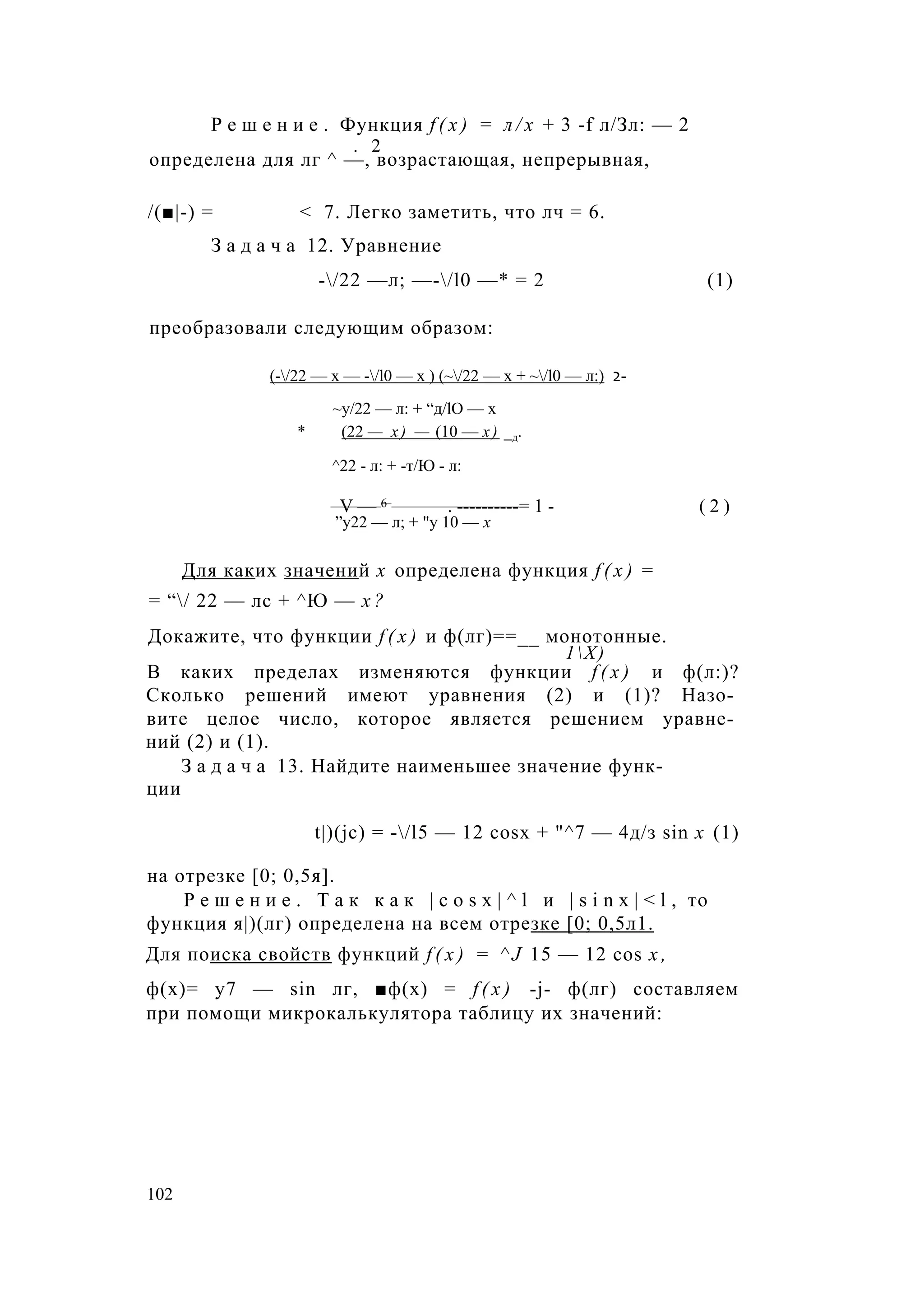 Р е ш е н и е . Функция f ( x ) = л / х + 3 -f л/Зл: — 2
. 2
определена для лг ^ —, возрастающая, непрерывная,
/(■|-) = < 7. Легко заметить, что лч = 6.
З а д а ч а 12. Уравнение
-/22 —л; —-/l0 —* = 2 (1)
преобразовали следующим образом:
(-/22 — х — -/l0 — х ) (~/22 — х + ~/l0 — л:) 2-
~у/22 — л: + “д/lO — х
* (22 — х) — (10 — х) _д.
^22 - л: + -т/Ю - л:
V — 6 . ----------= 1 - ( 2 )
”у22 — л; + "у 10 — х
Для каких значений х определена функция f ( x ) =
= “/ 22 — лс + ^Ю — х ?
Докажите, что функции f ( x ) и ф(лг)==__ монотонные.
1Х)
В каких пределах изменяются функции f ( x ) и ф(л:)?
Сколько решений имеют уравнения (2) и (1)? Назо­
вите целое число, которое является решением уравне­
ний (2) и (1).
З а д а ч а 13. Найдите наименьшее значение функ­
ции
t|)(jc) = -/l5 — 12 cosx + "^7 — 4д/з sin х (1)
на отрезке [0; 0,5я].
Р е ш е н и е . Т а к к а к | c o s x | ^ l и | s i n x | < l , то
функция я|)(лг) определена на всем отрезке [0; 0,5л1.
Для поиска свойств функций f ( x ) = ^ J 15 — 12 cos х ,
ф(х)= у7 — sin лг, ■ф(х) = f ( x ) -j- ф(лг) составляем
при помощи микрокалькулятора таблицу их значений:
102
 