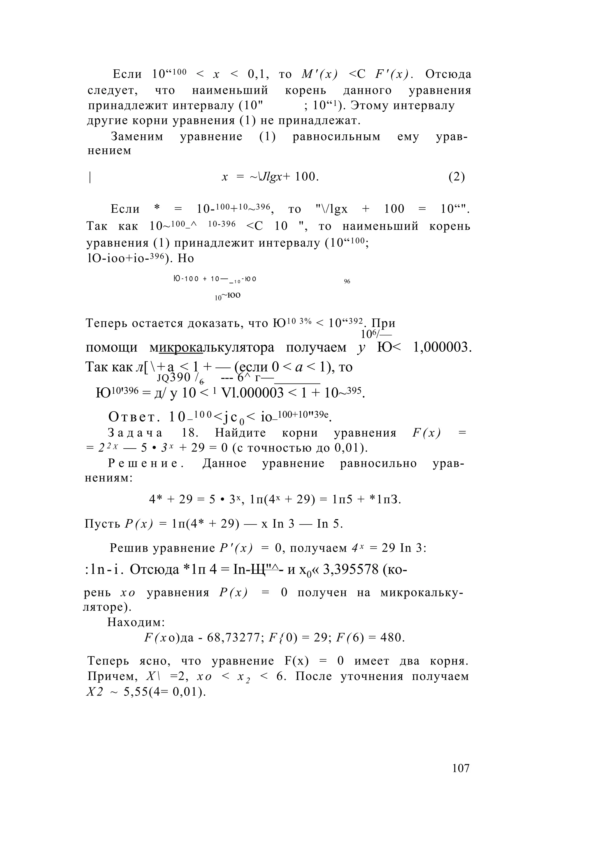 Если 10“100 < х < 0,1, то М ' ( х ) <С F ' ( x ) . Отсюда
следует, что наименьший корень данного уравнения
принадлежит интервалу (10" ; 10“1). Этому интервалу
другие корни уравнения (1) не принадлежат.
Заменим уравнение (1) равносильным ему урав­
нением
| х = ~Jlgx+ 100. (2)
Если * = 10-100+10~396, то "/lgx + 100 = 10“".
Так как 10~100_^ 10-396 <С 10 ", то наименьший корень
уравнения (1) принадлежит интервалу (10“100;
lO-ioo+io-396). Но
Ю - 1 0 0 + 1 0 — _1 0 - ю о 96
10~юо
Теперь остается доказать, что Ю10 3% < 10“392. При
106/—
помощи микрокалькулятора получаем у Ю< 1,000003.
Так как л[+а < 1 + — (если 0 < а < 1), то
jq390 /-6 --- 6^ г—_______
Ю10'396 = д/ у 10 < 1 Vl.000003 < 1 + 10~395.
Ответ. 10_ l 0 0 <jc0 < io_100+10"39e.
З а д а ч а 18. Найдите корни уравнения F ( x ) =
= 2 2 х — 5 • 3 х + 29 = 0 (с точностью до 0,01).
Р е ш е н и е . Данное уравнение равносильно урав­
нениям:
4* + 29 = 5 • 3х, 1п(4х + 29) = 1п5 + *1пЗ.
Пусть Р ( х ) = 1п(4* + 29) — х In 3 — In 5.
Решив уравнение Р ' ( х ) = 0, получаем 4 х = 29 In 3:
:ln-i. Отсюда *1п 4 = In-Щ"^- и х0« 3,395578 (ко-
рень х о уравнения Р ( х ) = 0 получен на микрокальку­
ляторе).
Находим:
F ( x о)да - 68,73277; F { 0) = 29; F ( 6) = 480.
Теперь ясно, что уравнение F(x) = 0 имеет два корня.
Причем, Х  =2, х о < х 2 < 6. После уточнения получаем
Х 2 ~ 5,55(4= 0,01).
107
 