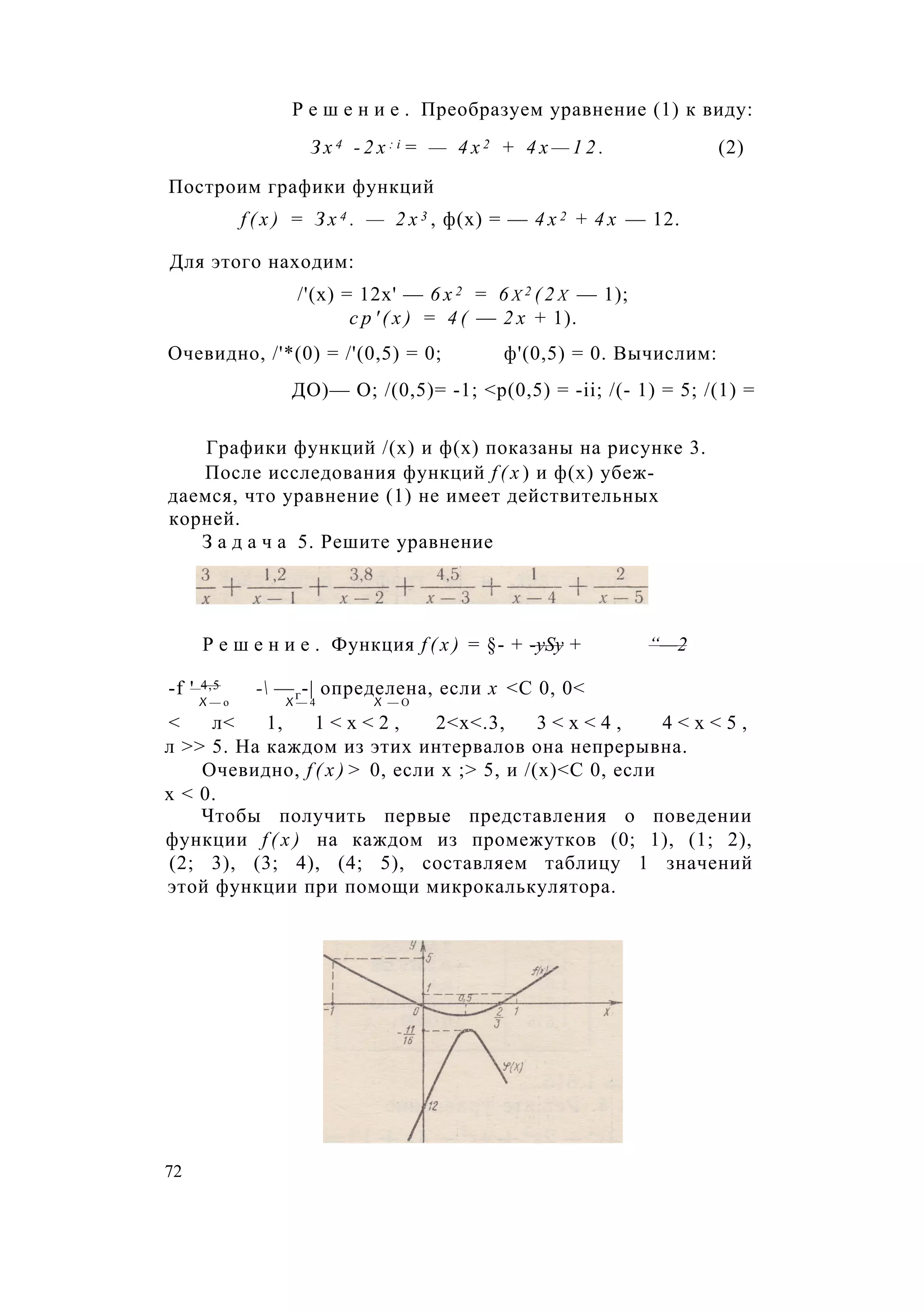 Р е ш е н и е . Преобразуем уравнение (1) к виду:
З х 4 - 2 x : i = — 4 х 2 + 4 х — 1 2 . (2)
Построим графики функций
f ( x ) = З х 4 . — 2 х 3 , ф(х) = — 4 х 2 + 4 х — 12.
Для этого находим:
/'(х) = 12х' — 6 х 2 = 6 х 2 ( 2 х — 1);
с р ' ( х ) = 4 ( — 2 х + 1).
Очевидно, /'*(0) = /'(0,5) = 0; ф'(0,5) = 0. Вычислим:
ДО)— О; /(0,5)= -1; <р(0,5) = -ii; /(- 1) = 5; /(1) =
Графики функций /(х) и ф(х) показаны на рисунке 3.
После исследования функций f ( x ) и ф(х) убеж­
даемся, что уравнение (1) не имеет действительных
корней.
З а д а ч а 5. Решите уравнение
Р е ш е н и е . Функция f ( x ) = §- + -ySy + “—2
-f ' 4,5 - —г-| определена, если х <С 0, 0<
X — о X — 4 X — О
< л< 1, 1 < х < 2 , 2<х<.3, 3 < х < 4 , 4 < х < 5 ,
л >> 5. На каждом из этих интервалов она непрерывна.
Очевидно, f ( x ) > 0, если х ;> 5, и /(х)<С 0, если
х < 0.
Чтобы получить первые представления о поведении
функции f ( x ) на каждом из промежутков (0; 1), (1; 2),
(2; 3), (3; 4), (4; 5), составляем таблицу 1 значений
этой функции при помощи микрокалькулятора.
72
 