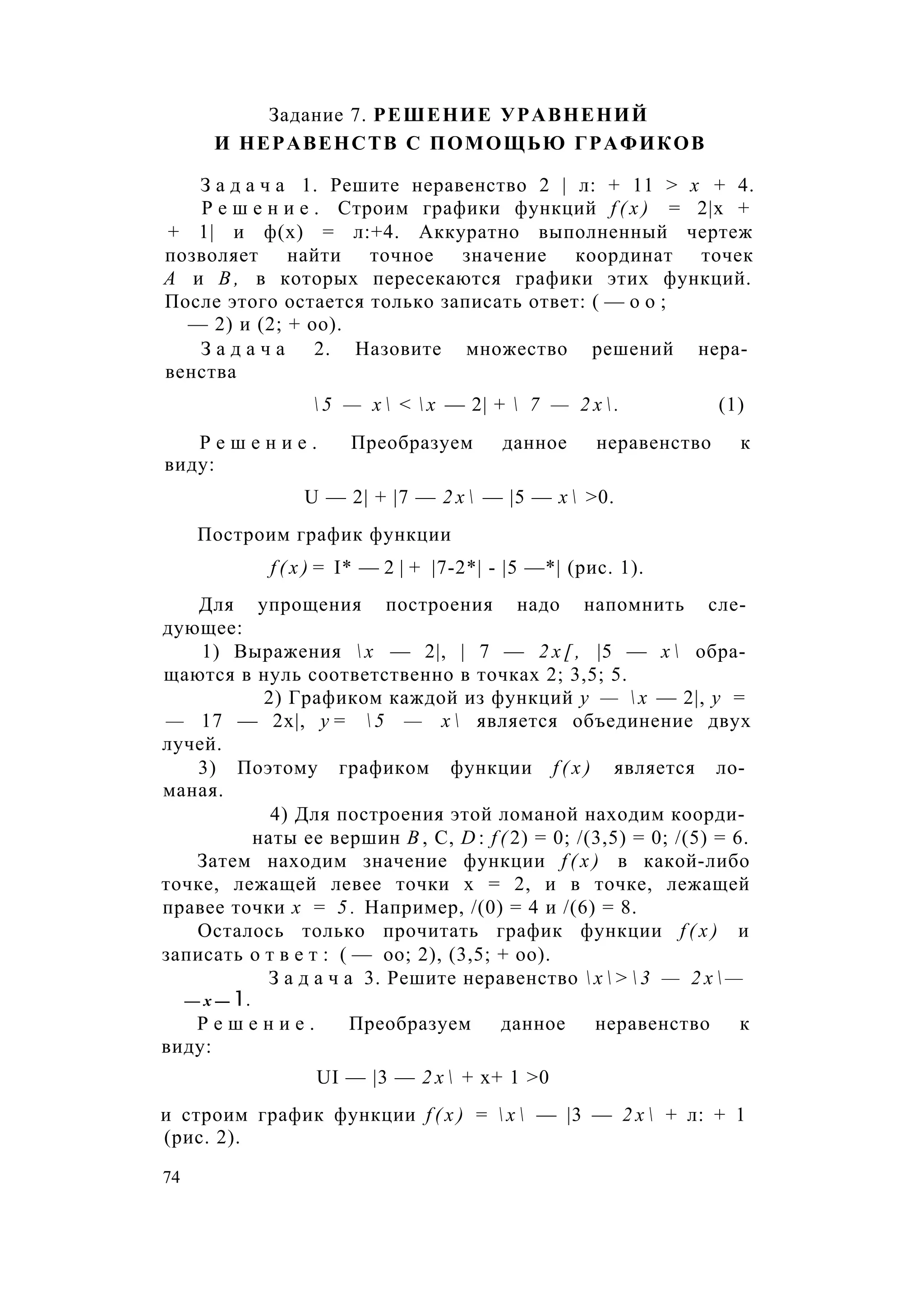 Задание 7. РЕШЕНИЕ УРАВНЕНИЙ
И НЕРАВЕНСТВ С ПОМОЩЬЮ ГРАФИКОВ
З а д а ч а 1. Решите неравенство 2 | л: + 11 > х + 4.
Р е ш е н и е . Строим графики функций f ( x ) = 2|х +
+ 1| и ф(х) = л:+4. Аккуратно выполненный чертеж
позволяет найти точное значение координат точек
А и В , в которых пересекаются графики этих функций.
После этого остается только записать ответ: ( — о о ;
— 2) и (2; + оо).
З а д а ч а 2. Назовите множество решений нера­
венства
 5 — х  <  х — 2| +  7 — 2 х  . (1)
Р е ш е н и е . Преобразуем данное неравенство к
виду:
U — 2| + |7 — 2 х  — |5 — х  >0.
Построим график функции
f ( x ) = I* — 2 | + |7-2*| - |5 —*| (рис. 1).
Для упрощения построения надо напомнить сле­
дующее:
1) Выражения  х — 2|, | 7 — 2 х [ , |5 — х  обра­
щаются в нуль соответственно в точках 2; 3,5; 5.
2) Графиком каждой из функций у —  х — 2|, у =
— 17 — 2х|, у =  5 — х  является объединение двух
лучей.
3) Поэтому графиком функции f ( x ) является ло­
маная.
4) Для построения этой ломаной находим коорди­
наты ее вершин В , С, D : f ( 2) = 0; /(3,5) = 0; /(5) = 6.
Затем находим значение функции f ( x ) в какой-либо
точке, лежащей левее точки х = 2, и в точке, лежащей
правее точки х = 5 . Например, /(0) = 4 и /(6) = 8.
Осталось только прочитать график функции f ( x ) и
записать о т в е т : ( — оо; 2), (3,5; + оо).
З а д а ч а 3. Решите неравенство  х  >  3 — 2 х  —
— х — 1.
Р е ш е н и е . Преобразуем данное неравенство к
виду:
UI — |3 — 2 х  + х+ 1 >0
и строим график функции f ( x ) =  х  — |3 — 2 х  + л: + 1
(рис. 2).
74
 