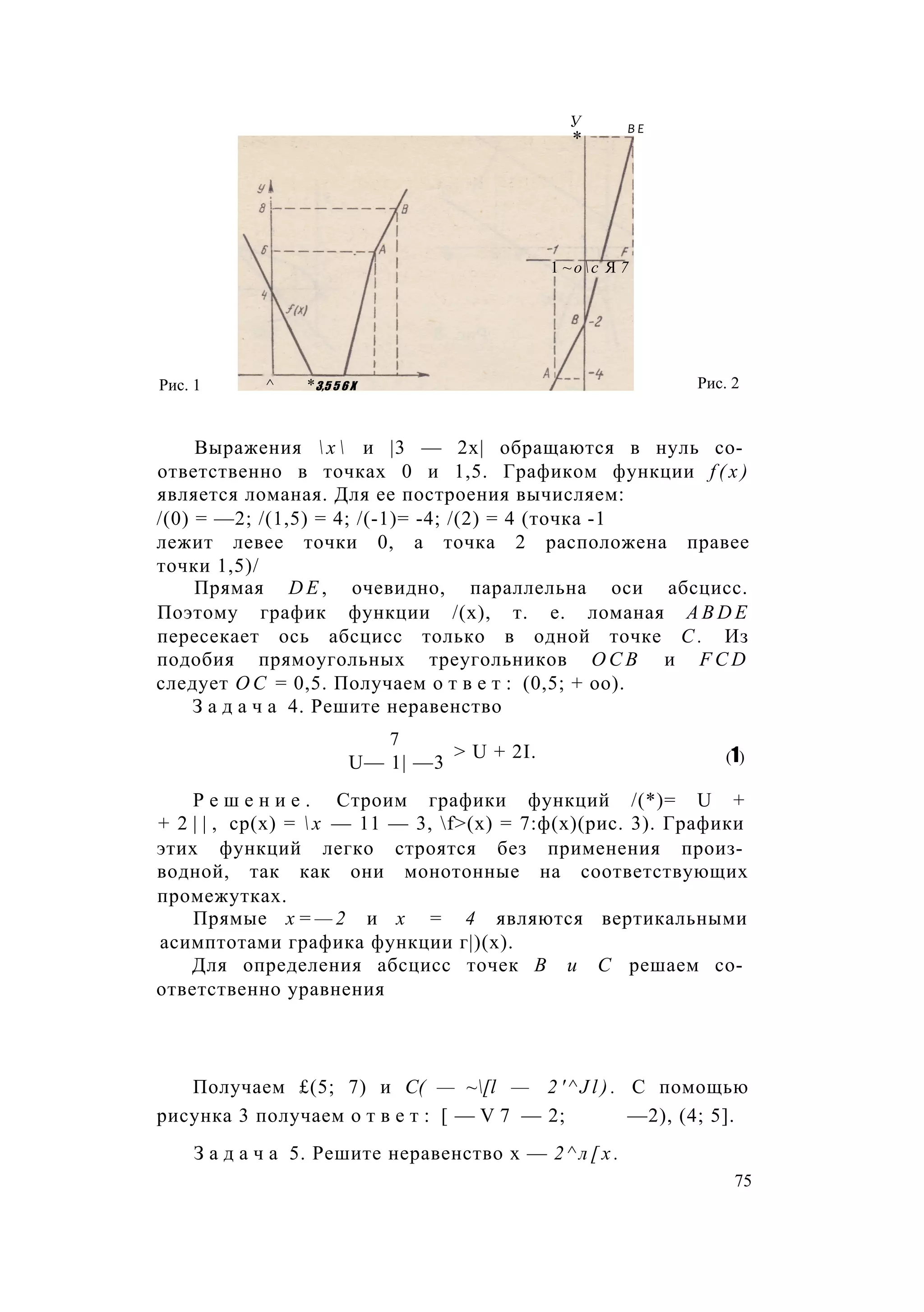У
*
В Е
1 ~ос Я 7
Рис. 1 ^ *3,5 5 6 X Рис. 2
Выражения  х  и |3 — 2х| обращаются в нуль со­
ответственно в точках 0 и 1,5. Графиком функции f ( x )
является ломаная. Для ее построения вычисляем:
/(0) = —2; /(1,5) = 4; /(-1)= -4; /(2) = 4 (точка -1
лежит левее точки 0, а точка 2 расположена правее
точки 1,5)/
Прямая D E , очевидно, параллельна оси абсцисс.
Поэтому график функции /(х), т. е. ломаная A B D E
пересекает ось абсцисс только в одной точке С . Из
подобия прямоугольных треугольников О С В и F C D
следует О С = 0,5. Получаем о т в е т : (0,5; + оо).
З а д а ч а 4. Решите неравенство
Р е ш е н и е . Строим графики функций /(*)= U +
+ 2 | | , ср(х) =  х — 11 — 3, f>(x) = 7:ф(х)(рис. 3). Графики
этих функций легко строятся без применения произ­
водной, так как они монотонные на соответствующих
промежутках.
Прямые х = — 2 и х = 4 являются вертикальными
асимптотами графика функции г|)(х).
Для определения абсцисс точек В и С решаем со­
ответственно уравнения
Получаем £(5; 7) и C( — ~[l — 2 ' ^ J l ) . С помощью
рисунка 3 получаем о т в е т : [ — V 7 — 2; —2), (4; 5].
З а д а ч а 5. Решите неравенство х — 2 ^ л [ х .
7
> U + 2I. (1)U— 1| —3
75
 