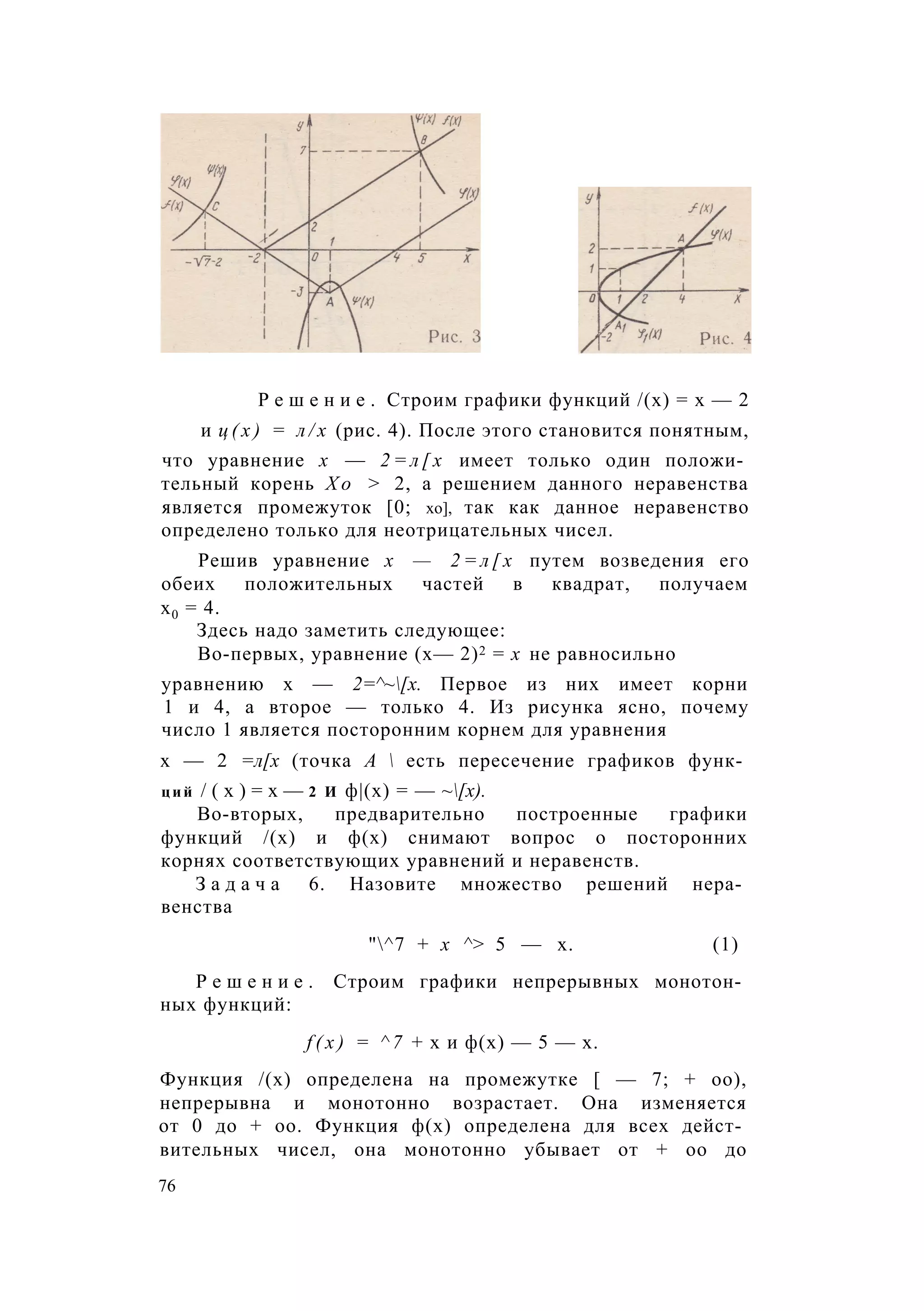 Р е ш е н и е . Строим графики функций /(х) = х — 2
и ц ( х ) = л / х (рис. 4). После этого становится понятным,
что уравнение х — 2 = л [ х имеет только один положи­
тельный корень Х о > 2, а решением данного неравенства
является промежуток [0; хо], так как данное неравенство
определено только для неотрицательных чисел.
Решив уравнение х — 2 = л [ х путем возведения его
обеих положительных частей в квадрат, получаем
х0 = 4.
Здесь надо заметить следующее:
Во-первых, уравнение (х— 2)2 = х не равносильно
уравнению х — 2=^~[х. Первое из них имеет корни
1 и 4, а второе — только 4. Из рисунка ясно, почему
число 1 является посторонним корнем для уравнения
х — 2 =л[х (точка А  есть пересечение графиков функ­
ций / ( х ) = х — 2 И ф|(х) = — ~[х).
Во-вторых, предварительно построенные графики
функций /(х) и ф(х) снимают вопрос о посторонних
корнях соответствующих уравнений и неравенств.
З а д а ч а 6. Назовите множество решений нера­
венства
"^7 + х ^> 5 — х. (1)
Р е ш е н и е . Строим графики непрерывных монотон­
ных функций:
f ( x ) = ^ 7 + х и ф(х) — 5 — х.
Функция /(х) определена на промежутке [ — 7; + оо),
непрерывна и монотонно возрастает. Она изменяется
от 0 до + оо. Функция ф(х) определена для всех дейст­
вительных чисел, она монотонно убывает от + оо до
76
 