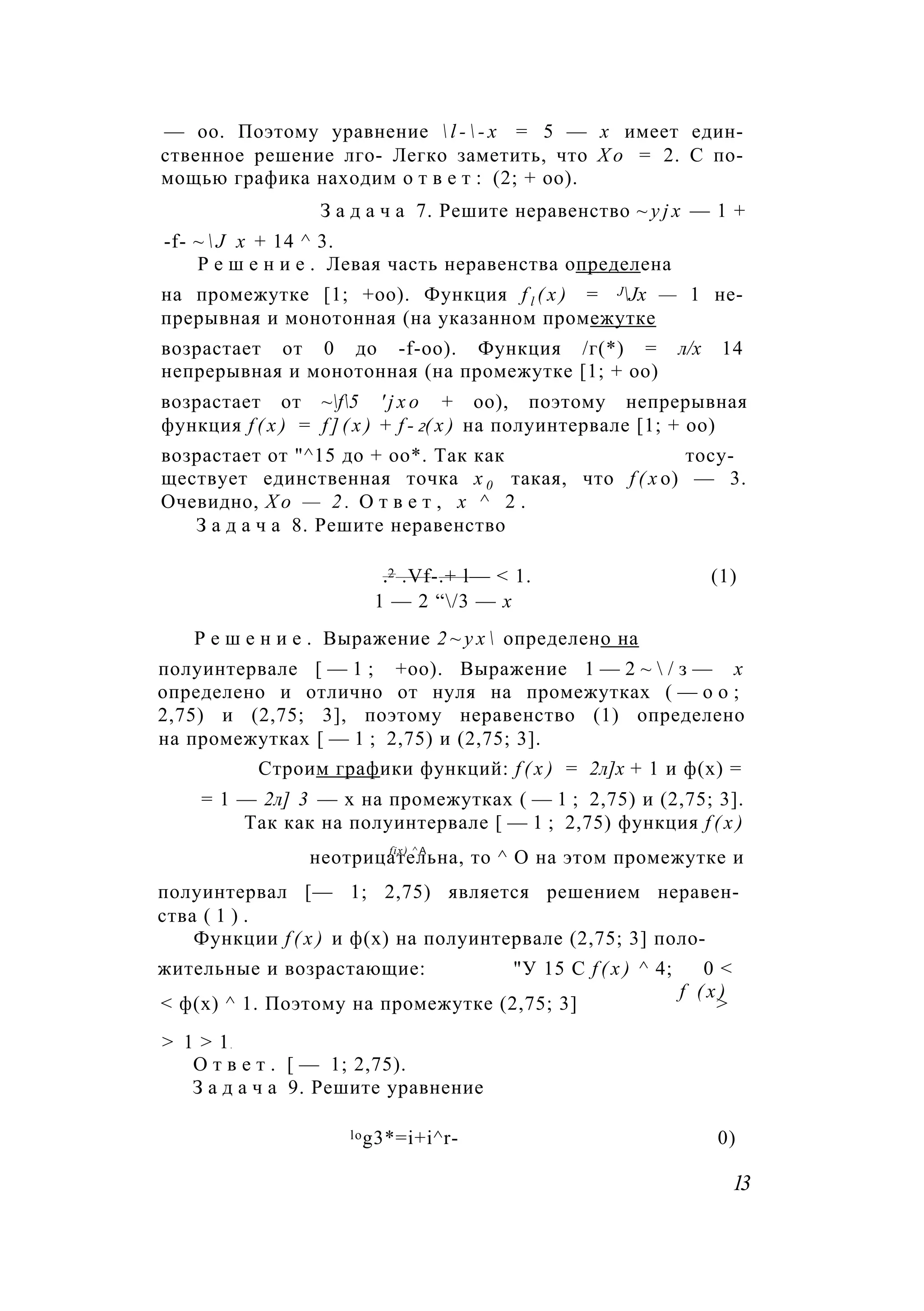 — оо. Поэтому уравнение  l -  - x = 5 — х имеет един­
ственное решение лго- Легко заметить, что Х о = 2. С по­
мощью графика находим о т в е т : (2; + оо).
З а д а ч а 7. Решите неравенство ~ y j x — 1 +
-f- ~  J х + 14 ^ 3.
Р е ш е н и е . Левая часть неравенства определена
на промежутке [1; +оо). Функция f l ( x ) = JJx — 1 не­
прерывная и монотонная (на указанном промежутке
возрастает от 0 до -f-oo). Функция /г(*) = л/х 14
непрерывная и монотонная (на промежутке [1; + оо)
возрастает от ~f5 ' j x o + оо), поэтому непрерывная
функция f ( x ) = f ] ( x ) + f - 2( x ) на полуинтервале [1; + оо)
возрастает от "^15 до + оо*. Так как тосу­
ществует единственная точка х 0 такая, что f ( x о) — 3.
Очевидно, Х о — 2 . О т в е т , х ^ 2 .
З а д а ч а 8. Решите неравенство
.2 .Vf-.+ l— < 1. (1)
1 — 2 “/3 — х
Р е ш е н и е . Выражение 2 ~ у х  определено на
полуинтервале [ — 1 ; +оо). Выражение 1 — 2 ~  / з — х
определено и отлично от нуля на промежутках ( — о о ;
2,75) и (2,75; 3], поэтому неравенство (1) определено
на промежутках [ — 1 ; 2,75) и (2,75; 3].
Строим графики функций: f ( x ) = 2л]х + 1 и ф(х) =
= 1 — 2л] 3 — х на промежутках ( — 1 ; 2,75) и (2,75; 3].
Так как на полуинтервале [ — 1 ; 2,75) функция f ( x )
fix) ^ А
неотрицательна, то ^ О на этом промежутке и
полуинтервал [— 1; 2,75) является решением неравен­
ства ( 1 ) .
Функции f ( x ) и ф(х) на полуинтервале (2,75; 3] поло­
жительные и возрастающие: "У 15 С f ( x ) ^ 4; 0 <
f ( х )
< ф(х) ^ 1. Поэтому на промежутке (2,75; 3] >
> 1 > 1.
О т в е т . [ — 1; 2,75).
З а д а ч а 9. Решите уравнение
log3*=i+i^r- 0)
13
 