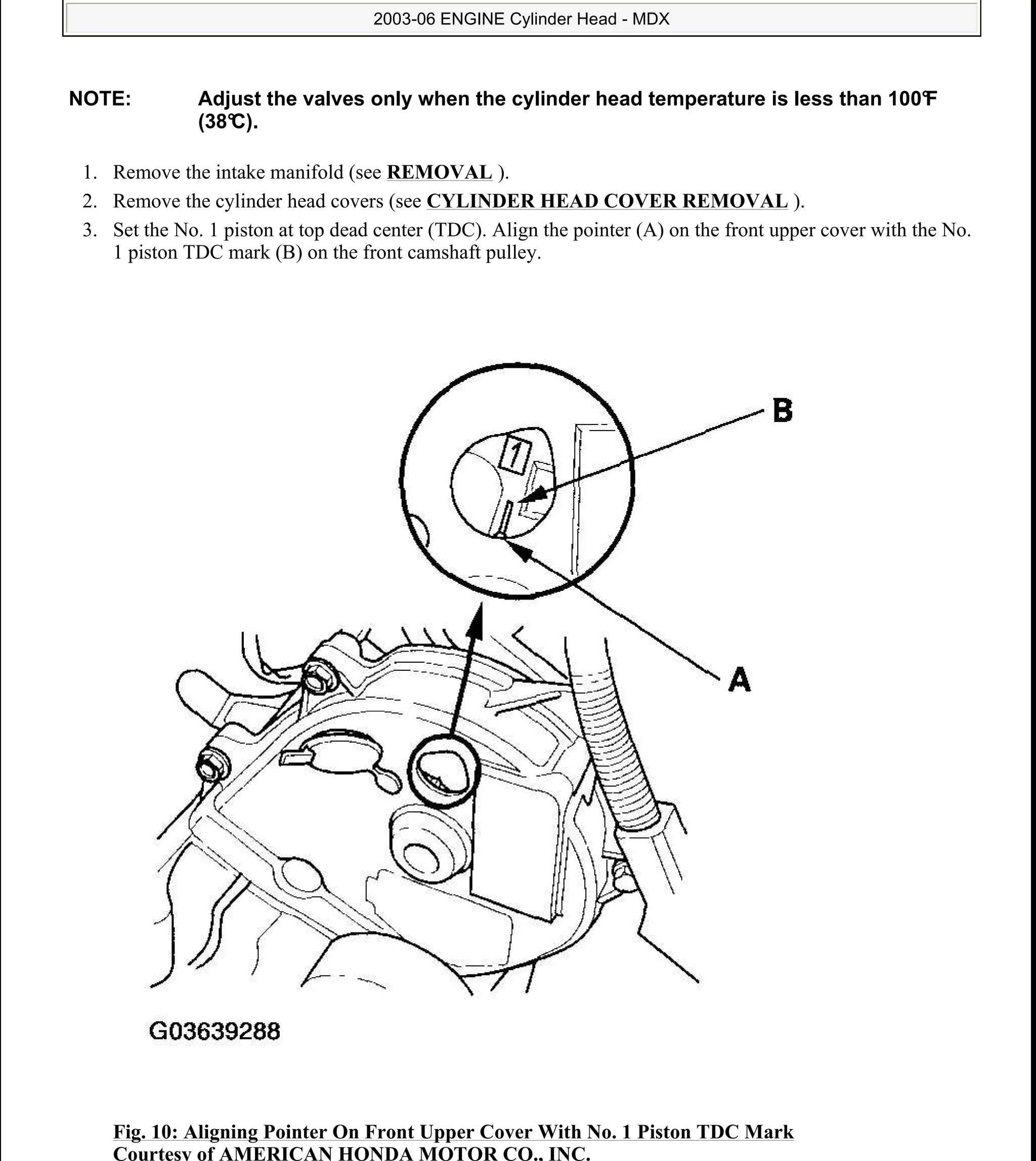 1. Remove the intake manifold (see REMOVAL ).
2. Remove the cylinder head covers (see CYLINDER HEAD COVER REMOVAL ).
3. Set the No. 1 piston at top dead center (TDC). Align the pointer (A) on the front upper cover with the No.
1 piston TDC mark (B) on the front camshaft pulley.
Fig. 10: Aligning Pointer On Front Upper Cover With No. 1 Piston TDC Mark
Courtesy of AMERICAN HONDA MOTOR CO., INC.
NOTE: Adjust the valves only when the cylinder head temperature is less than 100°F
(38°C).
2006 Acura MDX
2003-06 ENGINE Cylinder Head - MDX
me
Sunday, May 10, 2009 3:57:15 PM Page 11 © 2005 Mitchell Repair Information Company, LLC.
 