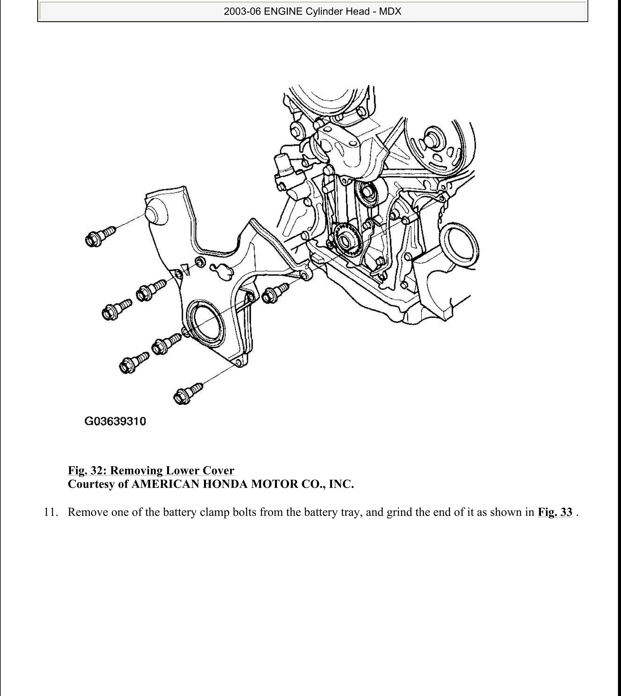 Fig. 32: Removing Lower Cover
Courtesy of AMERICAN HONDA MOTOR CO., INC.
11. Remove one of the battery clamp bolts from the battery tray, and grind the end of it as shown in Fig. 33 .
2006 Acura MDX
2003-06 ENGINE Cylinder Head - MDX
me
Sunday, May 10, 2009 3:57:15 PM Page 33 © 2005 Mitchell Repair Information Company, LLC.
 