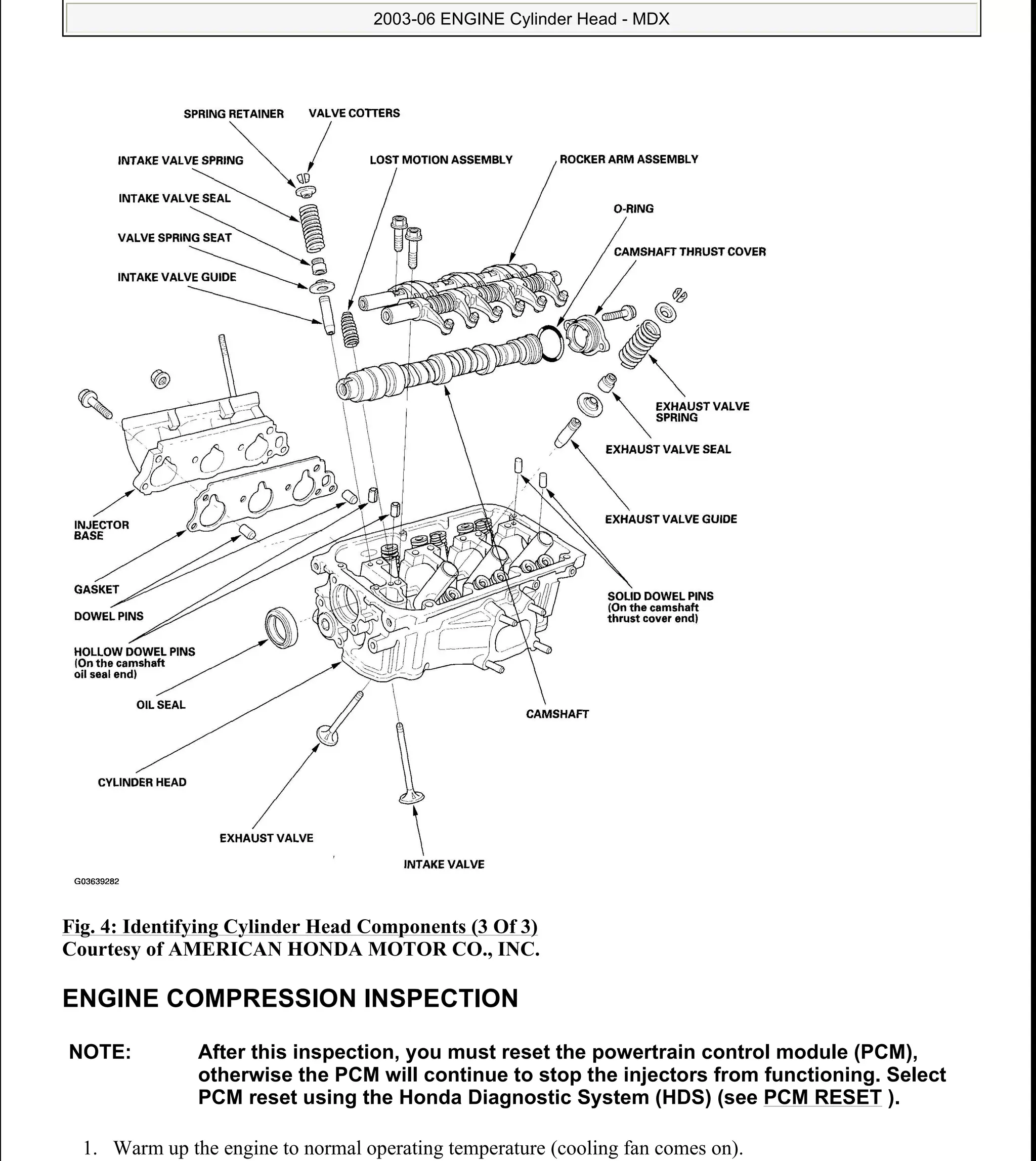 Fig. 4: Identifying Cylinder Head Components (3 Of 3)
Courtesy of AMERICAN HONDA MOTOR CO., INC.
ENGINE COMPRESSION INSPECTION
1. Warm up the engine to normal operating temperature (cooling fan comes on).
NOTE: After this inspection, you must reset the powertrain control module (PCM),
otherwise the PCM will continue to stop the injectors from functioning. Select
PCM reset using the Honda Diagnostic System (HDS) (see PCM RESET ).
2006 Acura MDX
2003-06 ENGINE Cylinder Head - MDX
me
Sunday, May 10, 2009 3:57:15 PM Page 4 © 2005 Mitchell Repair Information Company, LLC.
 