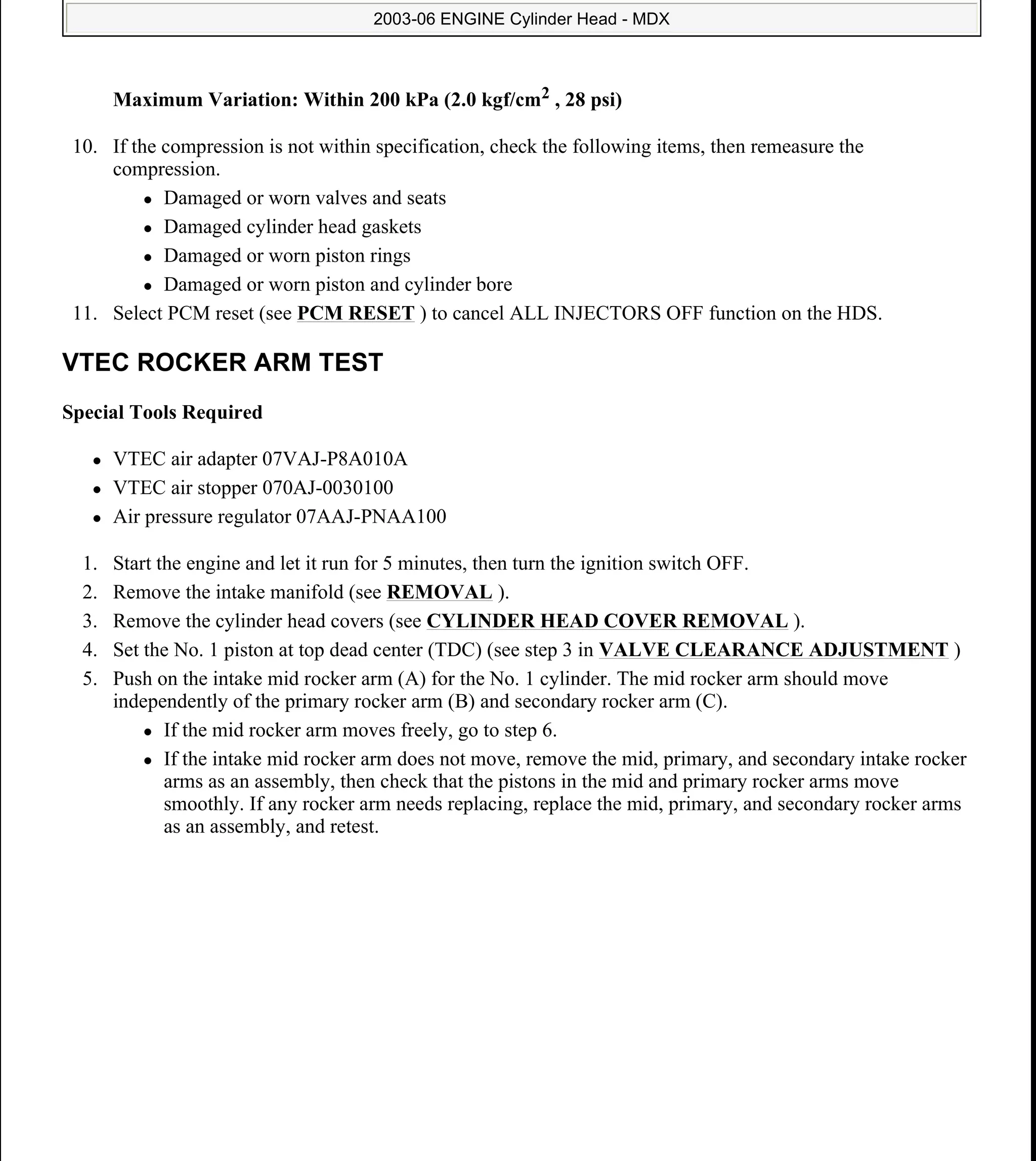 Maximum Variation: Within 200 kPa (2.0 kgf/cm2 , 28 psi)
10. If the compression is not within specification, check the following items, then remeasure the
compression.
Damaged or worn valves and seats
Damaged cylinder head gaskets
Damaged or worn piston rings
Damaged or worn piston and cylinder bore
11. Select PCM reset (see PCM RESET ) to cancel ALL INJECTORS OFF function on the HDS.
VTEC ROCKER ARM TEST
Special Tools Required
VTEC air adapter 07VAJ-P8A010A
VTEC air stopper 070AJ-0030100
Air pressure regulator 07AAJ-PNAA100
1. Start the engine and let it run for 5 minutes, then turn the ignition switch OFF.
2. Remove the intake manifold (see REMOVAL ).
3. Remove the cylinder head covers (see CYLINDER HEAD COVER REMOVAL ).
4. Set the No. 1 piston at top dead center (TDC) (see step 3 in VALVE CLEARANCE ADJUSTMENT )
5. Push on the intake mid rocker arm (A) for the No. 1 cylinder. The mid rocker arm should move
independently of the primary rocker arm (B) and secondary rocker arm (C).
If the mid rocker arm moves freely, go to step 6.
If the intake mid rocker arm does not move, remove the mid, primary, and secondary intake rocker
arms as an assembly, then check that the pistons in the mid and primary rocker arms move
smoothly. If any rocker arm needs replacing, replace the mid, primary, and secondary rocker arms
as an assembly, and retest.
2006 Acura MDX
2003-06 ENGINE Cylinder Head - MDX
me
Sunday, May 10, 2009 3:57:15 PM Page 6 © 2005 Mitchell Repair Information Company, LLC.
 