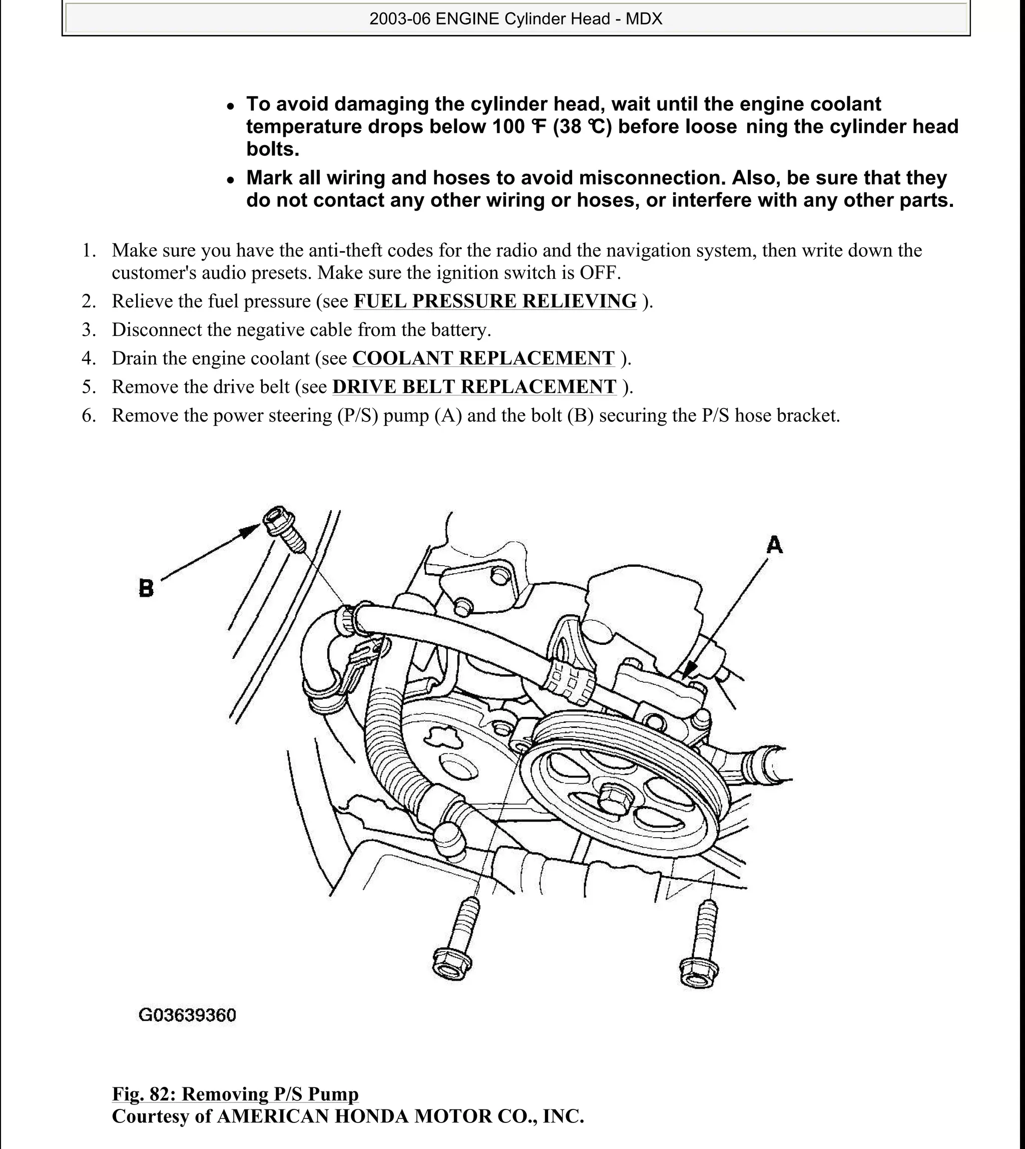 1. Make sure you have the anti-theft codes for the radio and the navigation system, then write down the
customer's audio presets. Make sure the ignition switch is OFF.
2. Relieve the fuel pressure (see FUEL PRESSURE RELIEVING ).
3. Disconnect the negative cable from the battery.
4. Drain the engine coolant (see COOLANT REPLACEMENT ).
5. Remove the drive belt (see DRIVE BELT REPLACEMENT ).
6. Remove the power steering (P/S) pump (A) and the bolt (B) securing the P/S hose bracket.
Fig. 82: Removing P/S Pump
Courtesy of AMERICAN HONDA MOTOR CO., INC.
To avoid damaging the cylinder head, wait until the engine coolant
temperature drops below 100 °F (38 °C) before loose ning the cylinder head
bolts.
Mark all wiring and hoses to avoid misconnection. Also, be sure that they
do not contact any other wiring or hoses, or interfere with any other parts.
2006 Acura MDX
2003-06 ENGINE Cylinder Head - MDX
me
Sunday, May 10, 2009 3:57:16 PM Page 83 © 2005 Mitchell Repair Information Company, LLC.
 