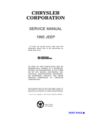 CHRYSLER
CORPORATION
SERVICE MANUAL
1995 JEEP
To order the special service tools used and
illustrated, please refer to the instructions on
inside back cover.
NO PART OF THIS PUBLICATION MAY BE
REPRODUCED, STORED IN A RETRIEVAL
SYSTEM, OR TRANSMITTED, IN ANY FORM
OR BY ANY MEANS, ELECTRONIC, ME-
CHANICAL, PHOTOCOPYING, RECORDING,
OR OTHERWISE, WITHOUT THE PRIOR
WRITTEN PERMISSION OF CHRYSLER
CORPORATION.
Chrysler Corporation reserves the right to make changes in design or to
make additions to or improvements in its products without imposing any ob-
ligations upon itself to install them on its products previously manufactured.
Litho in U.S.A. Copyright © 1994 Chrysler Corporation 20M0694
NEXT PAGE ᮣ
 