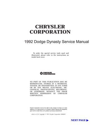 CHRYSLER
CORPORATION
1992 Dodge Dynasty Service Manual
To order the special service tools used and
illustrated, please refer to the instructions on
inside back cover.
NO PART OF THIS PUBLICATION MAY BE
REPRODUCED, STORED IN A RETRIEVAL
SYSTEM, OR TRANSMITTED, IN ANY FORM
OR BY ANY MEANS, ELECTRONIC, ME-
CHANICAL, PHOTOCOPYING, RECORDING,
OR OTHERWISE, WITHOUT THE PRIOR
WRITTEN PERMISSION OF CHRYSLER
CORPORATION.
Chrysler Corporation reserves the right to make changes in design or to make
additions to or improvements in its products without imposing any obligations
upon itself to install them on its products previously manufactured.
Litho in U.S.A. Copyright © 1991 Chrysler Corporation 30M0891
NEXT PAGE ᮣ
 