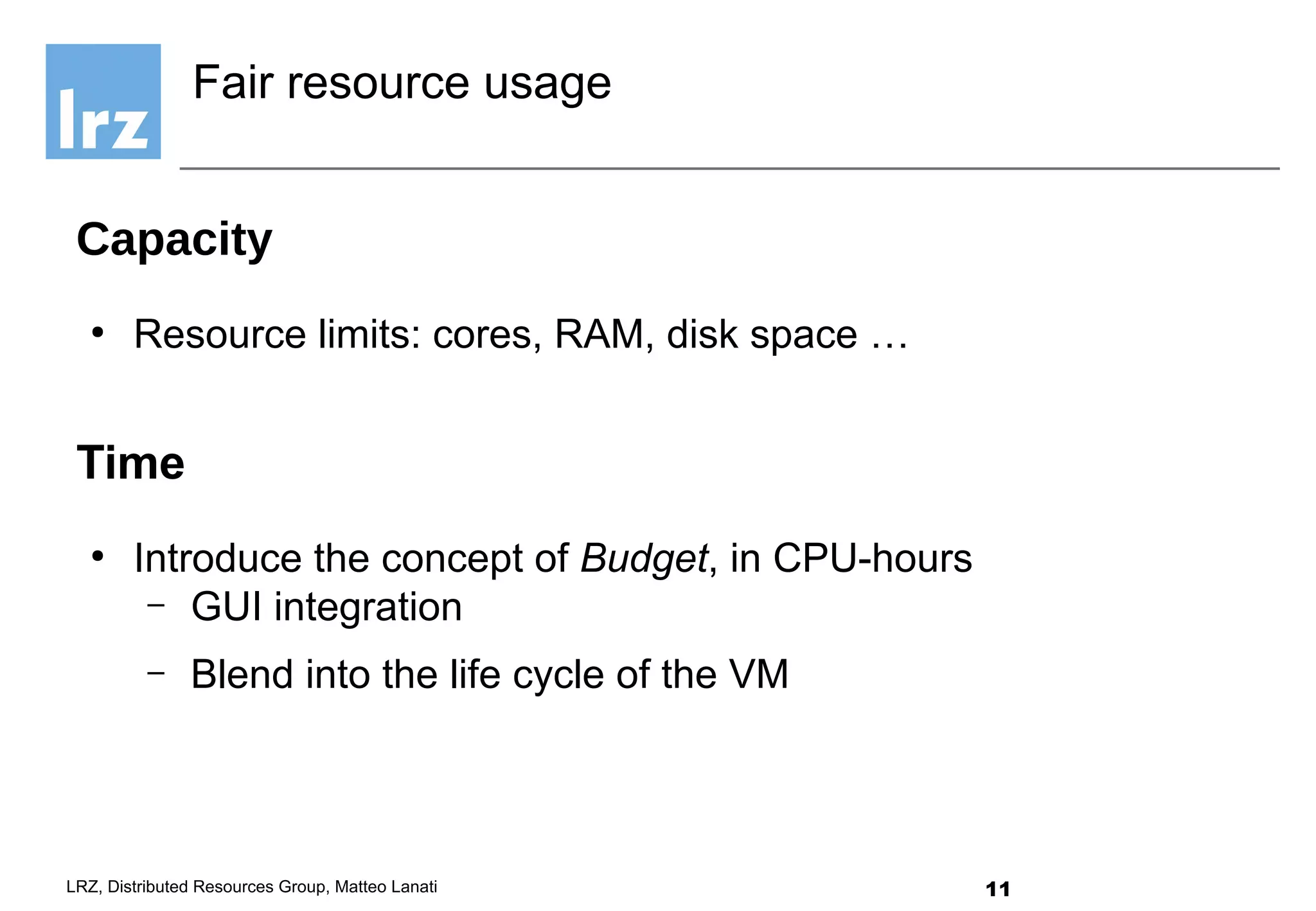 11LRZ, Distributed Resources Group, Matteo Lanati
Capacity
●
Resource limits: cores, RAM, disk space …
Time
●
Introduce the concept of Budget, in CPU-hours
– GUI integration
– Blend into the life cycle of the VM
Fair resource usage
 