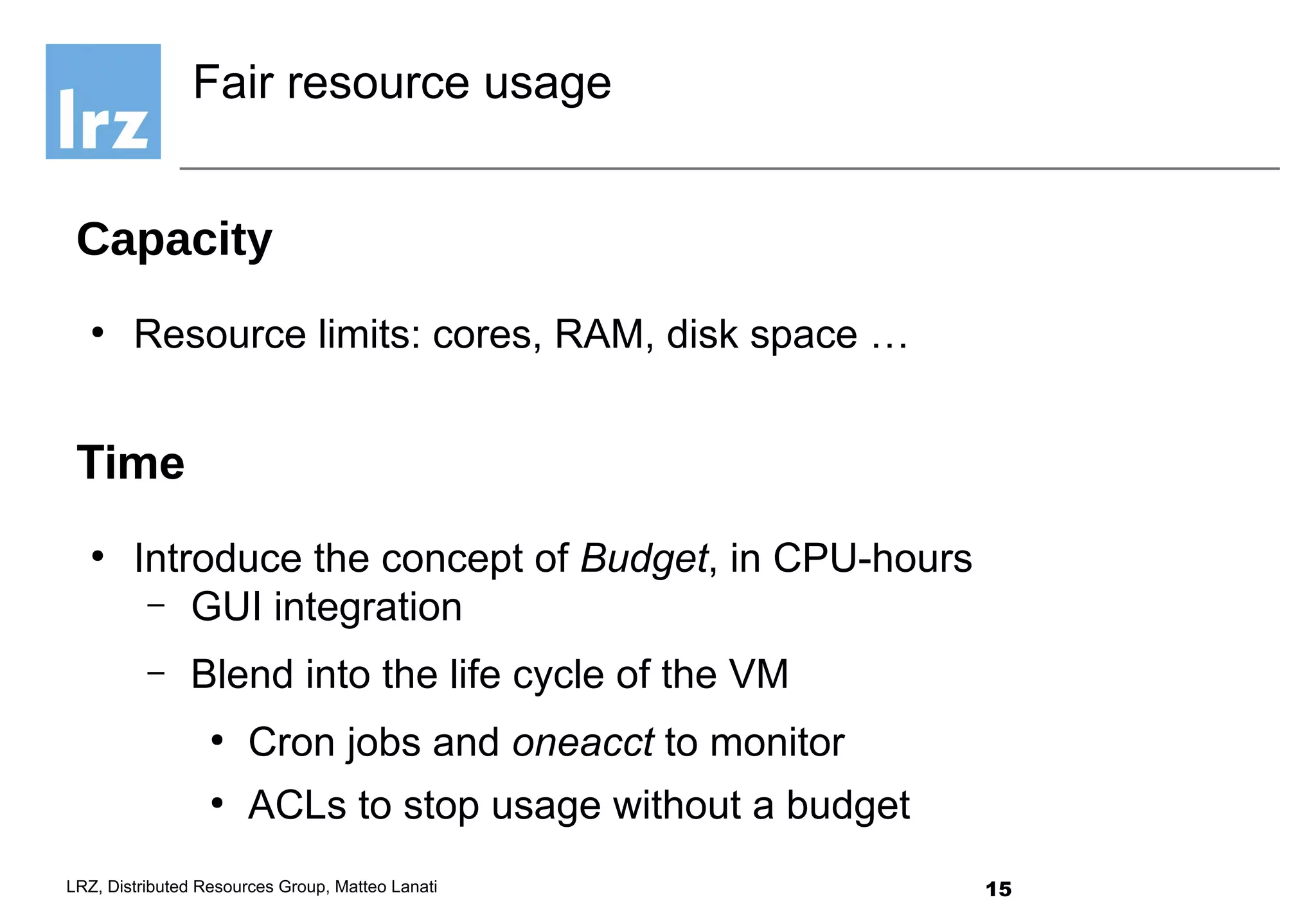 15LRZ, Distributed Resources Group, Matteo Lanati
Capacity
●
Resource limits: cores, RAM, disk space …
Time
●
Introduce the concept of Budget, in CPU-hours
– GUI integration
– Blend into the life cycle of the VM
●
Cron jobs and oneacct to monitor
●
ACLs to stop usage without a budget
Fair resource usage
 