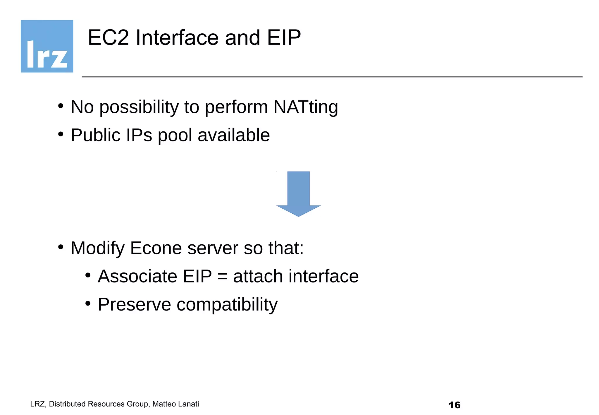 16LRZ, Distributed Resources Group, Matteo Lanati
●
No possibility to perform NATting
●
Public IPs pool available
●
Modify Econe server so that:
●
Associate EIP = attach interface
●
Preserve compatibility
EC2 Interface and EIP
 