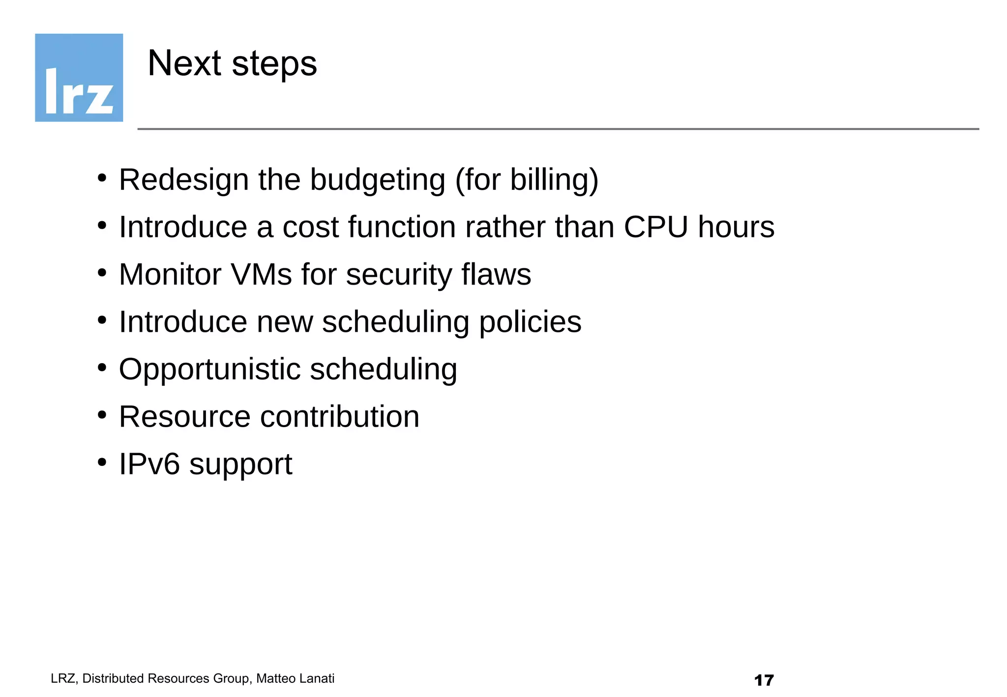 17LRZ, Distributed Resources Group, Matteo Lanati
●
Redesign the budgeting (for billing)
●
Introduce a cost function rather than CPU hours
●
Monitor VMs for security flaws
●
Introduce new scheduling policies
●
Opportunistic scheduling
●
Resource contribution
●
IPv6 support
Next steps
 