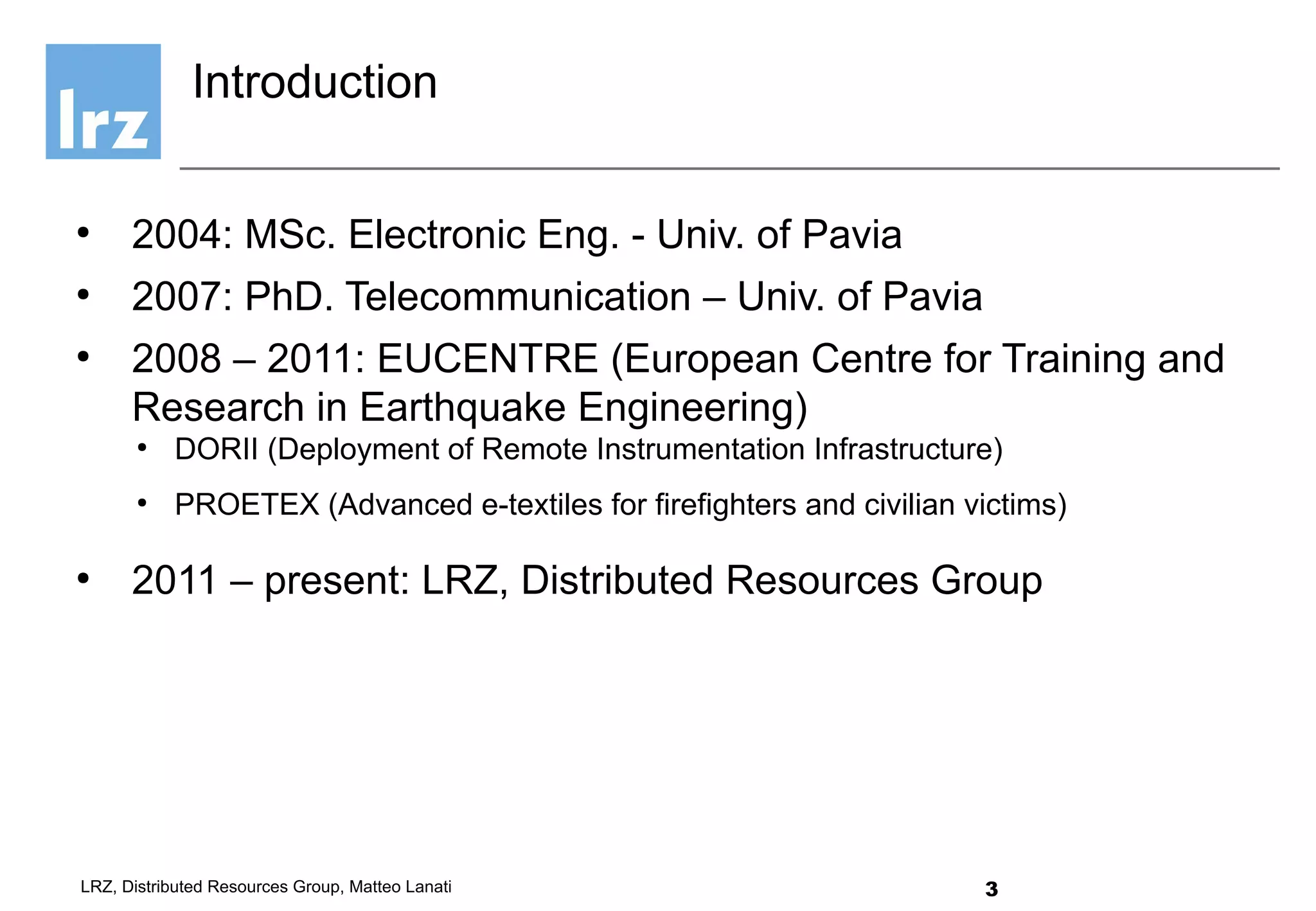 3LRZ, Distributed Resources Group, Matteo Lanati
●
2004: MSc. Electronic Eng. - Univ. of Pavia
●
2007: PhD. Telecommunication – Univ. of Pavia
●
2008 – 2011: EUCENTRE (European Centre for Training and
Research in Earthquake Engineering)
●
DORII (Deployment of Remote Instrumentation Infrastructure)
●
PROETEX (Advanced e-textiles for firefighters and civilian victims)
●
2011 – present: LRZ, Distributed Resources Group
Introduction
 