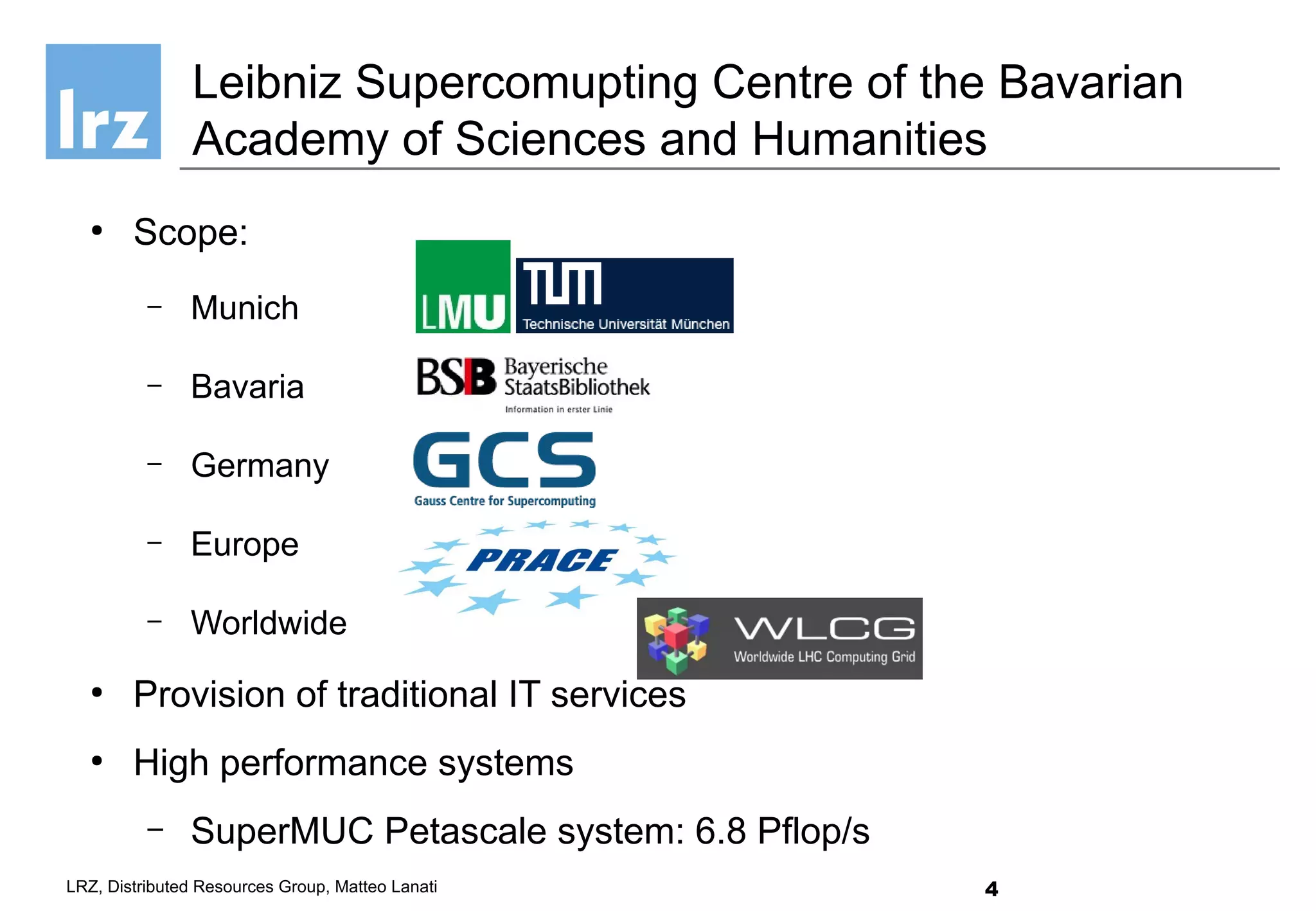 4LRZ, Distributed Resources Group, Matteo Lanati
●
Scope:
– Munich
– Bavaria
– Germany
– Europe
– Worldwide
●
Provision of traditional IT services
●
High performance systems
– SuperMUC Petascale system: 6.8 Pflop/s
Leibniz Supercomupting Centre of the Bavarian
Academy of Sciences and Humanities
 