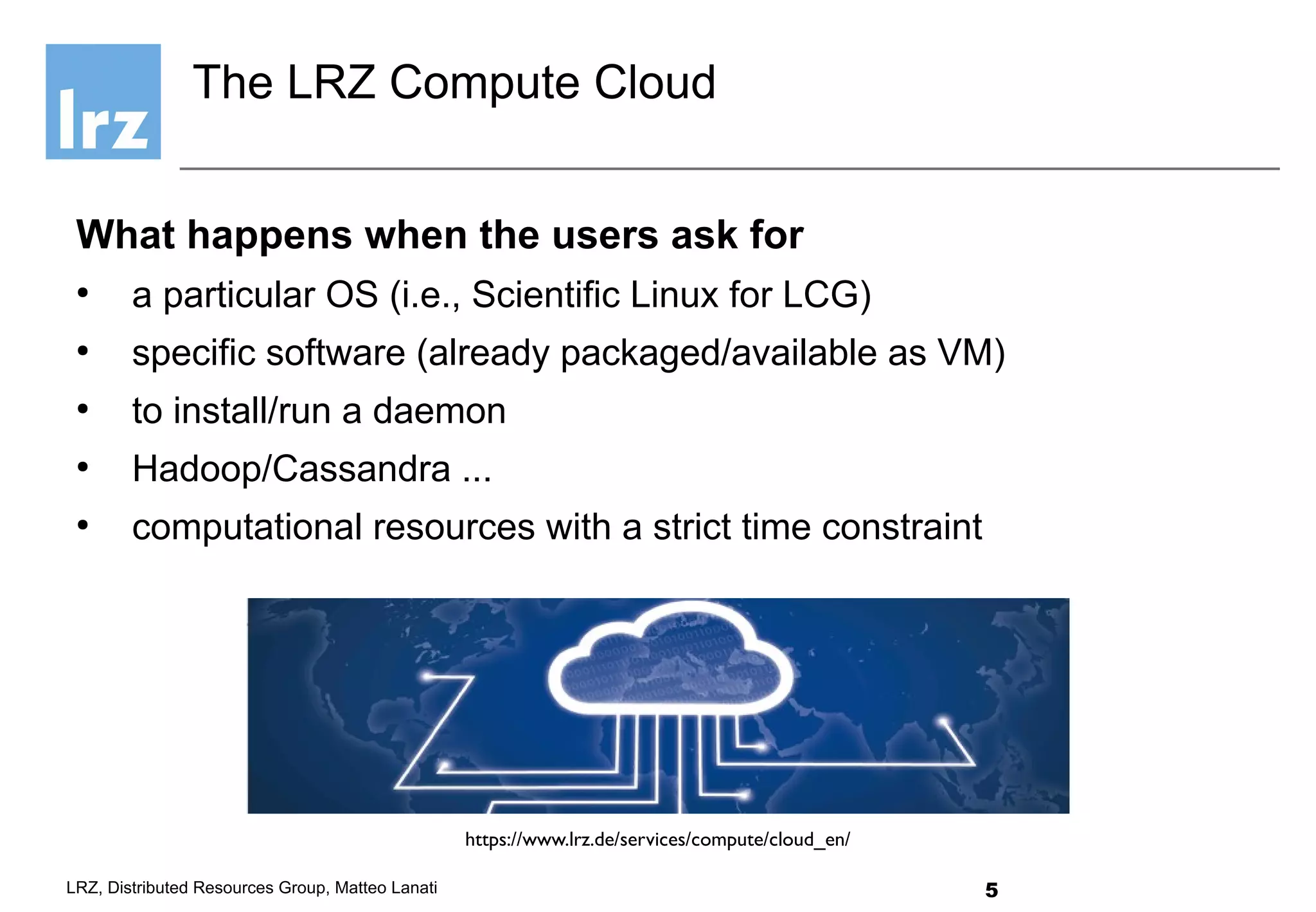 5LRZ, Distributed Resources Group, Matteo Lanati
What happens when the users ask for
●
a particular OS (i.e., Scientific Linux for LCG)
●
specific software (already packaged/available as VM)
●
to install/run a daemon
●
Hadoop/Cassandra ...
●
computational resources with a strict time constraint
The LRZ Compute Cloud
https://www.lrz.de/services/compute/cloud_en/
 