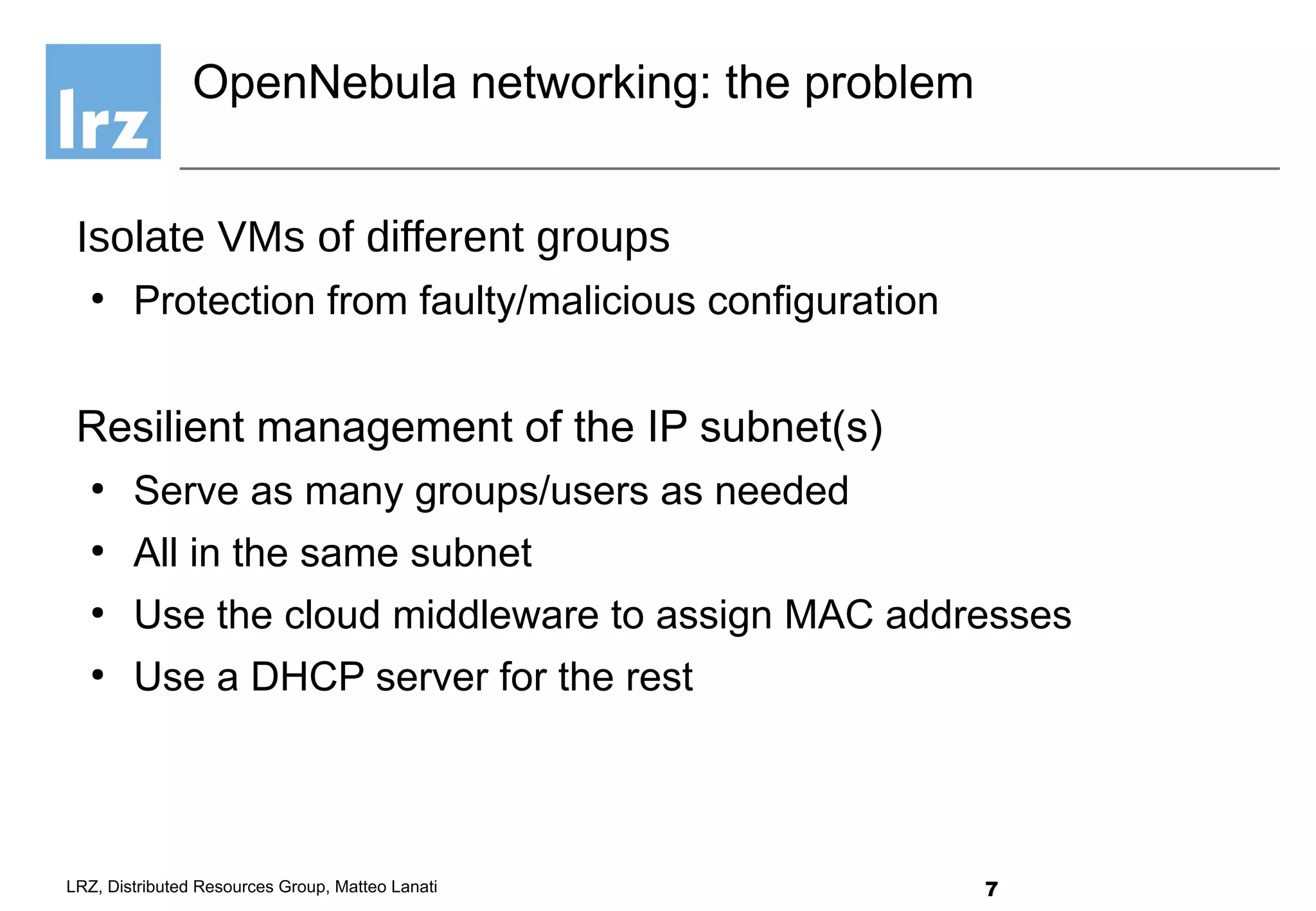 7LRZ, Distributed Resources Group, Matteo Lanati
Isolate VMs of different groups
●
Protection from faulty/malicious configuration
Resilient management of the IP subnet(s)
●
Serve as many groups/users as needed
●
All in the same subnet
●
Use the cloud middleware to assign MAC addresses
●
Use a DHCP server for the rest
OpenNebula networking: the problem
 