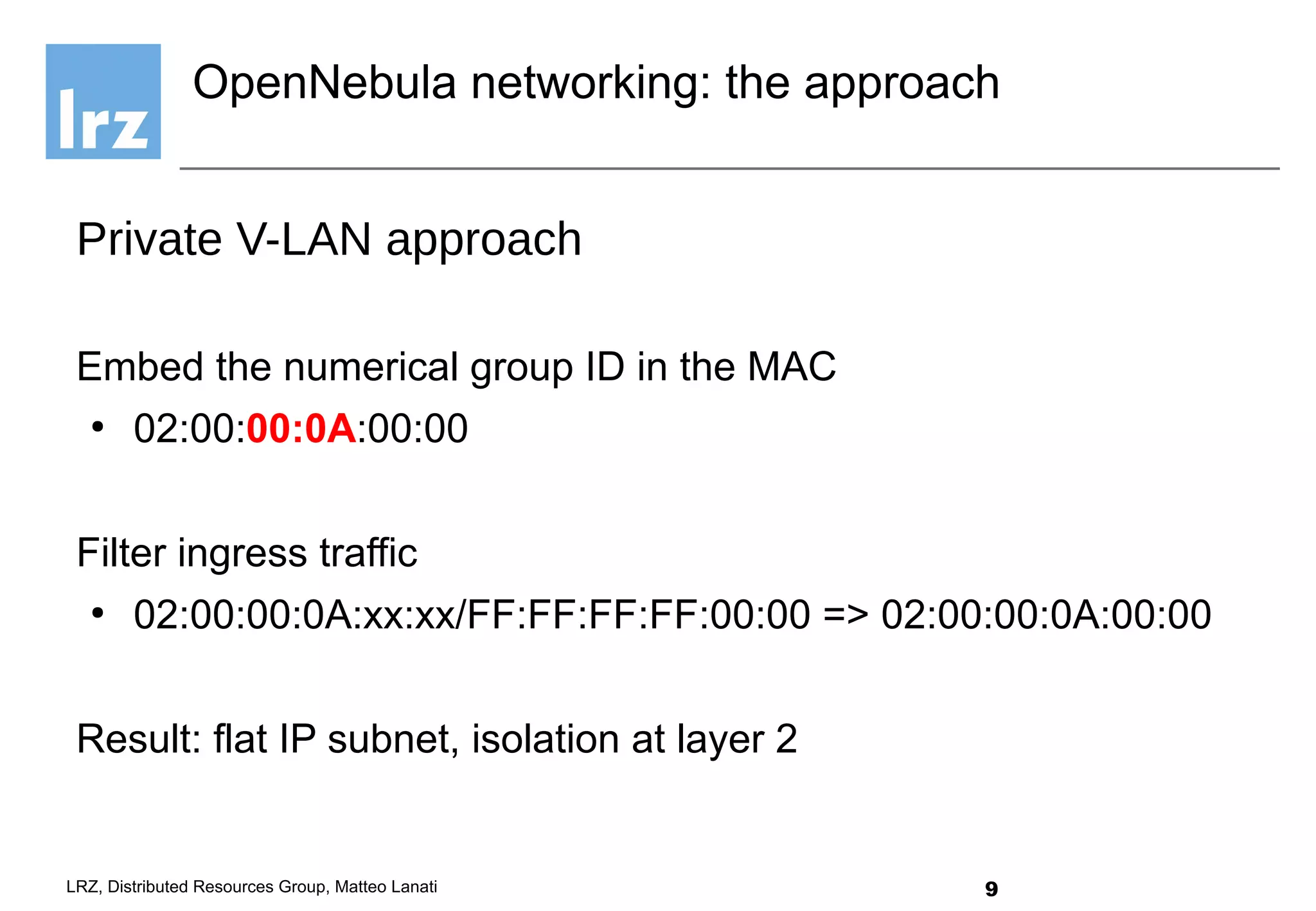 9LRZ, Distributed Resources Group, Matteo Lanati
Private V-LAN approach
Embed the numerical group ID in the MAC
●
02:00:00:0A:00:00
Filter ingress traffic
●
02:00:00:0A:xx:xx/FF:FF:FF:FF:00:00 => 02:00:00:0A:00:00
Result: flat IP subnet, isolation at layer 2
OpenNebula networking: the approach
 