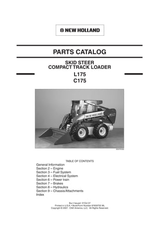 L175
C175
TABLE OF CONTENTS
General Information
Section 2 – Engine
Section 3 – Fuel System
Section 4 – Electrical System
Section 6 – Power train
Section 7 – Brakes
Section 8 – Hydraulics
Section 9 – Chassis/Attachments
Index
BD07E006
SKID STEER
PARTS CATALOG
Bur • Issued 01Oct 07
Printed in U.S.A. • Book/Form Number 87659705 ML
Copyright © 2007. CNH America, LLC. All Rights Reserved.
COMPACT TRACK LOADER
 