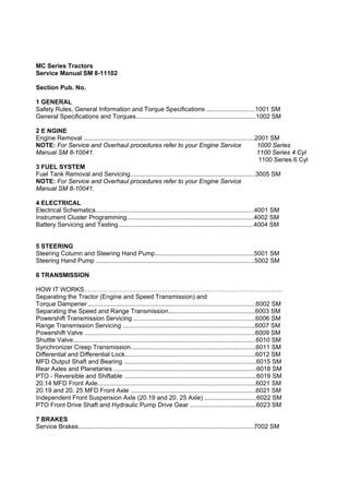 MC Series Tractors
Service Manual SM 8-11102
Section Pub. No.
1 GENERAL
Safety Rules, General Information and Torque Specifications ............................1001 SM
General Specifications and Torques.....................................................................1002 SM
2 E NGINE
Engine Removal ..................................................................................................2001 SM
NOTE: For Service and Overhaul procedures refer to your Engine Service 1000 Series
Manual SM 8-10041. 1100 Series 4 Cyl
1100 Series 6 Cyl
3 FUEL SYSTEM
Fuel Tank Removal and Servicing........................................................................3005 SM
NOTE: For Service and Overhaul procedures refer to your Engine Service
Manual SM 8-10041.
4 ELECTRICAL
Electrical Schematics...........................................................................................4001 SM
Instrument Cluster Programming.........................................................................4002 SM
Battery Servicing and Testing..............................................................................4004 SM
5 STEERING
Steering Column and Steering Hand Pump.........................................................5001 SM
Steering Hand Pump ...........................................................................................5002 SM
6 TRANSMISSION
HOW IT WORKS…………………………………………………………………………………..
Separating the Tractor (Engine and Speed Transmission) and
Torque Dampener ................................................................................................6002 SM
Separating the Speed and Range Transmission..................................................6003 SM
Powershift Transmission Servicing ......................................................................6006 SM
Range Transmission Servicing ............................................................................6007 SM
Powershift Valve ..................................................................................................6009 SM
Shuttle Valve.........................................................................................................6010 SM
Synchronizer Creep Transmission........................................................................6011 SM
Differential and Differential Lock...........................................................................6012 SM
MFD Output Shaft and Bearing ............................................................................6015 SM
Rear Axles and Planetaries ..................................................................................6018 SM
PTO - Reversible and Shiftable ............................................................................6019 SM
20.14 MFD Front Axle...........................................................................................6021 SM
20.19 and 20. 25 MFD Front Axle ........................................................................6021 SM
Independent Front Suspension Axle (20.19 and 20. 25 Axle) ..............................6022 SM
PTO Front Drive Shaft and Hydraulic Pump Drive Gear ......................................6023 SM
7 BRAKES
Service Brakes.....................................................................................................7002 SM
 