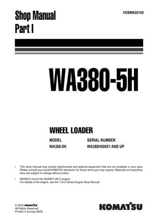 Shop Manual
Part I
02'(/ 6(5,$/ 180%(5
:$+ :$+ $1' 83
9(%0
WHEEL LOADER
WA380-5H
• This shop manual may contain attachments and optional equipment that are not available in your area.
Please consult your local KOMATSU distributor for those items you may require. Materials and specifica-
tions are subject to change without notice.
• WA380-5 mount the SAA6D114E-2 engine.
For details of the engine, see the 114-2 Series Engine Shop Manual
© 2002
All Rights Reserved
Printed in Europe 08/02
 