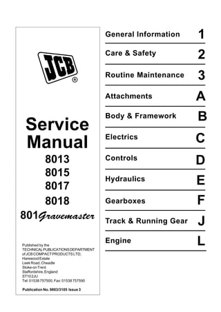 General Information
B
L
J
F
E
D
C
A
3
2
1
Engine
Track & Running Gear
Gearboxes
Hydraulics
Controls
Electrics
Body & Framework
Attachments
Routine Maintenance
Care & Safety
Service
Manual
8013
8015
8017
8018
801Gravemaster
Published by the
TECHNICALPUBLICATIONSDEPARTMENT
ofJCBCOMPACTPRODUCTSLTD;
HarewoodEstate
LeekRoad,Cheadle
Stoke-onTrent
Staffordshire,England
ST102JU
Tel: 01538 757500, Fax: 01538 757590
Publication No. 9803/3105 Issue 3
Open front screen
 