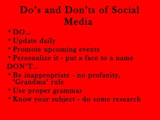 Do’s and Don’ts of Social 
Media 
•DO… 
•Update daily 
• Promote upcoming events 
• Personalize it - put a face to a name 
DON’T… 
• Be inappropriate - no profanity, 
"Grandma" rule 
•Use proper grammar 
• Know your subject - do some research 
 