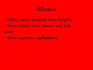 Silence 
•Often more harmful than helpful 
•Don't think your silence will kill 
story 
•Give reporter explanation 
 