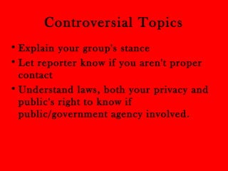 Controversial Topics 
• Explain your group's stance 
• Let reporter know if you aren't proper 
contact 
•Understand laws, both your privacy and 
public's right to know if 
public/government agency involved. 
 