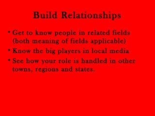 Build Relationships 
•Get to know people in related fields 
(both meaning of fields applicable) 
• Know the big players in local media 
• See how your role is handled in other 
towns, regions and states. 
 
