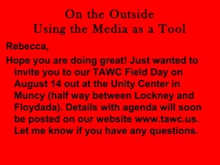 On the Outside 
Using the Media as a Tool 
Rebecca, 
Hope you are doing great! Just wanted to 
invite you to our TAWC Field Day on 
August 14 out at the Unity Center in 
Muncy (half way between Lockney and 
Floydada). Details with agenda will soon 
be posted on our website www.tawc.us. 
Let me know if you have any questions. 
 