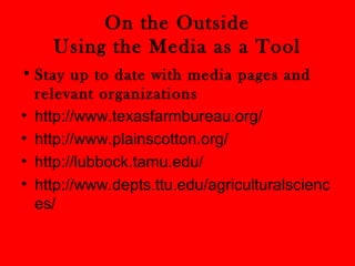 On the Outside 
Using the Media as a Tool 
• Stay up to date with media pages and 
relevant organizations 
• http://www.texasfarmbureau.org/ 
• http://www.plainscotton.org/ 
• http://lubbock.tamu.edu/ 
• http://www.depts.ttu.edu/agriculturalscienc 
es/ 
 