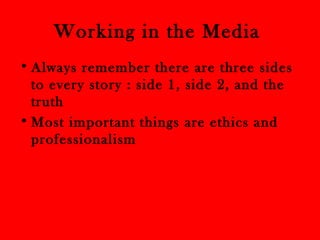 Working in the Media 
• Always remember there are three sides 
to every story : side 1, side 2, and the 
truth 
•Most important things are ethics and 
professionalism 
 