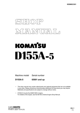 SEBM023301
Machine model Serial number
• This shop manual may contain attachments and optional equipment that are not available
in your area. Please consult your local Komatsu distributor for those items you may require.
Materials and specifications are subject to change without notice.
• D155A-5 mounts the SA6D140E-2 engine.
For details of the engine, see the 6D140-2 Series Engine Shop Manual.
D155A-5 65001 and up
00-1
(1)
© 2004
All Rights Reserved
Printed in Japan 12-04 (03)
 