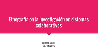 Etnografía en la investigación en sistemas
colaborativos
Carmen Gerea
05/04/2016
 