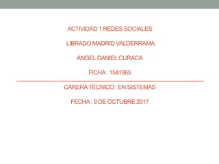 ACTIVIDAD 1 REDES SOCIALES
LIBRADO MADRID VALDERRAMA
ÁNGELDANIELCURACA
FICHA: 1541965
CARERATÉCNICO: EN SISTEMAS
FECHA: 9 DE OCTUBRE 2017
 