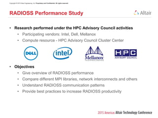 Copyright © 2015 Altair Engineering, Inc. Proprietary and Confidential. All rights reserved.
• Research performed under the HPC Advisory Council activities
• Participating vendors: Intel, Dell, Mellanox
• Compute resource - HPC Advisory Council Cluster Center
• Objectives
• Give overview of RADIOSS performance
• Compare different MPI libraries, network interconnects and others
• Understand RADIOSS communication patterns
• Provide best practices to increase RADIOSS productivity
RADIOSS Performance Study
 