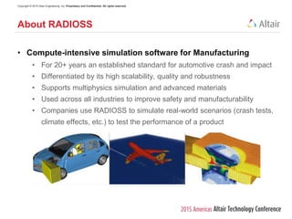 Copyright © 2015 Altair Engineering, Inc. Proprietary and Confidential. All rights reserved.
• Compute-intensive simulation software for Manufacturing
• For 20+ years an established standard for automotive crash and impact
• Differentiated by its high scalability, quality and robustness
• Supports multiphysics simulation and advanced materials
• Used across all industries to improve safety and manufacturability
• Companies use RADIOSS to simulate real-world scenarios (crash tests,
climate effects, etc.) to test the performance of a product
About RADIOSS
 