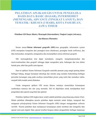 Page 1 of 14
Pelatihan PJ SIG / RS GIS Training – www.linehousepro.com – http://gishouse.co.nr
PELATIHAN APLIKASI GIS UNTUK PENGELOLA
BASIS DATA BASIC (DASAR), INTERMEDIET
(MENENGAH), ADVANCE (TINGKAT LANJUT), DAN
TEMATIK / KHUSUS (3 HARI), KOTA PASURUAN,
JAWA TIMUR
Pelatihan GIS Dasar (Basic), Menengah (Intermediate), Tingkat Lanjut (Advance),
dan Khusus (Thematic)
Secara umum Sistem informasi geografis (SIG) atau geographic information system
(GIS) merupakan kumpulan dari perangkat keras (hardware), perangkat lunak (software), dan
data memasukan, mengelola, menganalisa dan menampilkan semua informasi geografi.
SIG memungkinkan kita dapat memahami, mengerti, menginterpretasikan dan
memvisualisasikan data geografi sehingga dapat mengetahui pola, hubungan dan tren dalam
bentuk peta, tabel dan grafik serta laporan.
Saat ini aplikasi Sistem Informasi Geografis memiliki peranan yang sangat penting dalam
berbagai bidang, dengan kemajuan teknologi dan metode yang semakin berkembang berbagai
persoalan keruangan yang pada awalnya memerlukan proses yang rumit dan memakan waktu,
menjadi lebih mudah untuk dilakukan.
Untuk menguasai aplikasi GIS secara khusus tentunya memerlukan kemampuan
sumberdaya manusia dan alat yang memadai. Hal ini diperlukan untuk mendapatkan hasil
pengolahan data spasial yang baik dan optimal.
Pelatihan Aplikasi GIS tingkat dasar sendiri adalah pelatihan yang dirancang selama 4 hari.
Dalam pelatihan diharapkan peserta pelatihan dapat memulai untuk belajar, mengenal dan
menguasai prinsip-prinsip Sistem Informasi Geografis (SIG) dengan menggunakan software
ArcGIS. Peserta pelatihan akan mempunyai kemampuan untuk membuat dan mengelola data
spasial serta peta digital. Data spasial tersebut berguna dalam pengambilan berbagai keputusan
 